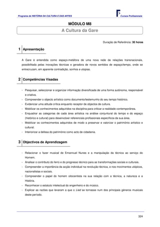 Programa de HISTÓRIA DA CULTURA E DAS ARTES                                            Cursos Profissionais


                                          MÓDULO M8
                                    A Cultura da Gare

                                                                        Duração de Referência: 30 horas

1 Apresentação

   A Gare é entendida como espaço-metáfora de uma nova rede de relações transnacionais,
   possibilitada pelas inovações técnicas e geradora de novos sentidos de espaço/tempo, onde se
   entrecruzam, em aparente contradição, sonhos e utopias.


2 Competências Visadas

   - Pesquisar, seleccionar e organizar informação diversificada de uma forma autónoma, responsável
     e criativa.
   - Compreender o objecto artístico como documento/testemunho do seu tempo histórico.
   - Evidenciar uma atitude crítica enquanto receptor de objectos de cultura.
   - Mobilizar os conhecimentos adquiridos na disciplina para criticar a realidade contemporânea.
   - Enquadrar as categorias de cada área artística na análise conjuntural do tempo e do espaço
     (histórico e cultural) para desenvolver referenciais profissionais específicos da sua área.
   - Mobilizar os conhecimentos adquiridos de modo a preservar e valorizar o património artístico e
     cultural.
   - Interiorizar a defesa do património como acto de cidadania.


3 Objectivos de Aprendizagem

   - Relacionar o fazer musical de Emannuel Nunes e a manipulação da técnica ao serviço do
     Homem.
   - Analisar o contributo do ferro e do progresso técnico para as transformações sociais e culturais.
   - Compreender a importância da acção individual na revolução técnica, e nos movimentos utópicos,
     nacionalistas e sociais.
   - Compreender o papel do homem oitocentista na sua relação com a técnica, a natureza e a
     História.
   - Reconhecer o estatuto intelectual do engenheiro e do músico.
   - Explicar as razões que levaram a que o Lied se tornasse num dos principais géneros musicais
     deste período.




                                                                                                       324
 