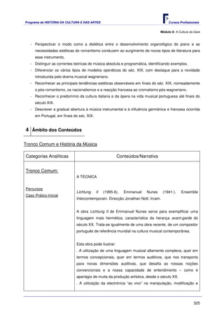 Programa de HISTÓRIA DA CULTURA E DAS ARTES                                          Cursos Profissionais


                                                                               Módulo 8: A Cultura da Gare



   - Perspectivar o modo como a dialética entre o desenvolvimento organológico do piano e as
     necessidades estéticas do romantismo conduzem ao surgimento de novos tipos de literatura para
     esse instrumento.
   - Distinguir as correntes teóricas de música absoluta e programática, identificando exemplos.
   - Diferenciar os vários tipos de modelos operáticos do séc. XIX, com destaque para a novidade
     introduzida pelo drama musical wagneriano.
   - Reconhecer as principais tendências estéticas observáveis em finais do séc. XIX, nomeadamente
     o pós-romantismo, os nacionalismos e a reacção francesa ao cromatismo pós-wagneriano.
   - Reconhecer o predomínio da cultura italiana e da ópera na vida musical portuguesa até finais do
     século XIX.
   - Descrever a gradual abertura à música instrumental e à influência germânica e francesa ocorrida
     em Portugal, em finais do séc. XIX.


4 Âmbito dos Conteúdos

Tronco Comum e História da Música

Categorias Analíticas                                    Conteúdos/Narrativa


Tronco Comum:
                              A TÉCNICA


Percursos
                              Lichtung     II   (1995-6),   Emmanuel   Nunes      (1941-).   Ensemble
Caso Prático Inicial
                              Intercontemporain. Direcção Jonathan Nott. Ircam.


                              A obra Lichtung II de Emmanuel Nunes serve para exemplificar uma
                              linguagem mais hermética, característica da herança avant-garde do
                              século XX. Trata-se igualmente de uma obra recente, de um compositor
                              português de referência mundial na cultura musical contemporânea.


                              Esta obra pode ilustrar:
                              . A utilização de uma linguagem musical altamente complexa, quer em
                              termos concepcionais, quer em termos auditivos, que nos transporta
                              para novas dimensões auditivas, que desafia as nossas noções
                              convencionais e a nossa capacidade de entendimento – como é
                              apanágio de muita da produção artística, desde o século XX.
                              . A utilização da electrónica “ao vivo” na manipulação, modificação e




                                                                                                     325
 