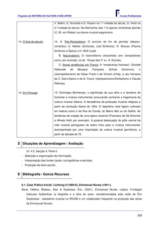 Programa de HISTÓRIA DA CULTURA E DAS ARTES                                             Cursos Profissionais


                                V. Bellini, G. Donizetti e G. Rossini na 1.ª metade do século, G. Verdi na
                                2.ª metade do século. Na Alemanha: das 1.ªs óperas românticas alemãs
                                (C. M. von Weber) ao drama musical wagneriano.


14. O final de século:          14. A. Pós-Romantismo: O anúncio do fim do período clássico-
                                romântico: G. Mahler (Sinfonias, Lied Sinfónico), R. Strauss (Poema
                                Sinfónico e Ópera) e H. Wolf (Lied).
                                      B. Nacionalismo: O nacionalismo oitocentista (em compositores
                                como, por exemplo, os do “Grupo dos 5” ou A. Dvorak).
                                      C. Novas tendências em França: A “renascença francesa” (Societé
                                Nationale     de    Musique     Française,    Schola     Cantorum),      o
                                cosmopolitanismo de César Frank e de Vincent d’Indy, a raiz francesa
                                de C. Saint-Saens e de G. Fauré. Impressionismo/Simbolismo e Claude
                                Debussy.


15. Em Portugal                 15. Domingos Bomtempo: o significado da sua obra e a tentativa de
                                fomentar a música instrumental, procurando contrariar a hegemonia da
                                cultura musical italiana. A decadência da produção musical religiosa a
                                partir da revolução liberal de 1834. O repertório mais ligeiro cultivado
                                em teatros como o da Rua do Conde, do Bairro Alto ou do Salitre. As
                                tentativas de criação de uma ópera nacional (Francisco de Sá Noronha
                                e Alfredo Keill, por exemplo). A gradual deslocação do pólo central da
                                vida musical portuguesa do teatro lírico para a música instrumental,
                                acompanhada por uma importação da cultura musical germânica, a
                                partir da década de 70.


5 Situações de Aprendizagem / Avaliação
       (cf. 4.2, Secção 4, Parte I)
   - Selecção e organização da informação.
   - Interpretação das fontes (áudio, iconográficas e escritas).
   - Produção de texto escrito.


6 Bibliografia / Outros Recursos

   6.1. Caso Prático Inicial: Lichtung II (1995-6), Emmanuel Nunes (1941-).
   Borel, Heléne, Bioteau, Alan & Daubrese, Éric. (2001). Emmanuel Nunes. Lisboa: Fundação
       Calouste Gulbenkian (a biografia e a obra do autor, complementados pela visão de Éric
       Daubresse - assistente musical no IRCAM e um colaborador frequente na produção das obras
       de Emmanuel Nunes).



                                                                                                        328
 
