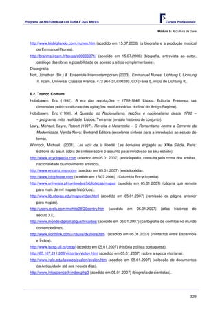 Programa de HISTÓRIA DA CULTURA E DAS ARTES                                             Cursos Profissionais


                                                                                   Módulo 8: A Cultura da Gare



   http://www.bisbigliando.com./nunes.htm (acedido em 15.07.2006) (a biografia e a produção musical
       de Emmanuel Nunes).
   http://brahms.ircam.fr/textes/c00000071/ (acedido em 15.07.2006) (biografia, entrevista ao autor,
       catálogo das obras e possibilidade de acesso a sítios complementares).
   Discografia:
   Nott, Jonathan (Dir.) & Ensemble Intercontemporain (2003). Emmanuel Nunes. Lichtung I, Lichtung
       II. Ircam. Universal Classics France. 472 964-2/LC00280. CD (Faixa 5, início de Lichtung II).


   6.2. Tronco Comum
   Hobsbawm, Eric (1992). A era das revoluções – 1789-1848. Lisboa: Editorial Presença (as
       dimensões politico-culturais das agitações recolucionárias do final do Antigo Regime).
   Hobsbawm, Eric (1998). A Questão do Nacionalismo. Nações e nacionalismo desde 1780 –
       – programa, mito, realidade. Lisboa: Terramar (ensaio histórico de conjunto).
   Lowy, Michael; Sayre, Robert (1997). Revolta e Melancolia – O Romantismo contra a Corrente da
       Modernidade. Venda-Nova: Bertrand Editora (excelente síntese para a introdução ao estudo do
       tema).
   Winnock, Michael    (2001). Les voix de la liberté. Les écrivains engagés au XIXe Siècle. Paris:
       Éditions du Seuil. (obra de síntese sobre o assunto para introdução ao seu estudo).
   http://www.artyclopedia.com (acedido em 05.01.2007) (enciclopédia, consulta pelo nome dos artistas,
       nacionalidade ou movimento artístico).
   http://www.encarta.msn.com (acedido em 05.01.2007) (enciclopédia).
   http://www.infoplease.com (acedido em 15.07.2006) (Columbia Encyclopedia).
   http://www.universia.pt/conteudos/bibliotecas/mapas (acedido em 05.01.2007) (página que remete
       para mais de mil mapas históricos).
   http://www.lib.utexas.edu/maps/index.html (acedido em 05.01.2007) (remissão da página anterior
       para mapas).
   http://users.erols.com/mwhite28/20centry.htm     (acedido   em    05.01.2007)     (atlas   histórico    do
       século XX).
   http://www.monde-diplomatique.fr/cartes/ (acedido em 05.01.2007) (cartografia de conflitos no mundo
       contemporâneo).
   http://www.northlink.com/~hauxe/dkshore.htm (acedido em 05.01.2007) (contactos entre Espanhóis
       e Índios).
   http://www.iscsp.utl.pt/cepp/ (acedido em 05.01.2007) (história política portuguesa).
   http://65.107.211.206/victorian/victov.html (acedido em 05.01.2007) (sobre a época vitoriana).
   http://www.yale.edu/lawweb/avalon/avalon.htm (acedido em 05.01.2007) (colecção de documentos
       da Antiguidade até aos nossos dias).
   http://www.infoscience.fr/index.php3 (acedido em 05.01.2007) (biografia de cientistas).




                                                                                                          329
 
