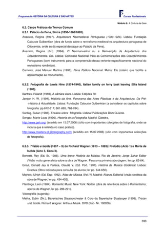 Programa de HISTÓRIA DA CULTURA E DAS ARTES                                            Cursos Profissionais


                                                                                  Módulo 8: A Cultura da Gare
   6.3. Casos Práticos do Tronco Comum
   6.3.1. Palácio da Pena, Sintra (1838-1868/1885).
   Anacleto, Regina (1997). Arquitectura Neomedieval Portuguesa (1780-1924). Lisboa: Fundação
       Calouste Gulbenkian (obra de fundo sobre o revivalismo medieval na arquitectura portuguesa de
       Oitocentos, onde se dá especial destaque ao Palácio da Pena).
   Anacleto, Regina (dir.) (1994). O Neomanuelino ou a Reinvenção da Arquitectura dos
       Descobrimentos. Cat. Lisboa: Comissão Nacional Para as Comemorações dos Descobrimentos
       Portugueses (bom instrumento para a compreensão dessa vertente especificamente nacional do
       revivalismo romântico).
   Carneiro, José Manuel Martins (1991). Pena Palácio Nacional. Mafra: Elo (roteiro que facilita a
       aproximação ao monumento).


   6.3.2. Fotografia de Lewis Hine (1874-1940), Italian family on ferry boat leaving Ellis Island
       (1905).
   Barthes, Roland (1989). A câmara clara. Lisboa: Edições 70.
   Janson H. W. (1994). História da Arte. Panorama das Artes Plásticas e da Arquitectura. Da Pré-
       -História à Actualidade. Lisboa: Fundação Calouste Gulbenkian (a considerar os capítulos sobre
       fotografia: pp.612-617; 661-665, 768-784).
   Sontag, Susan (1986). Ensaios sobre fotografia. Lisboa: Publicações Dom Quixote.
   Songez, Marie-Loup (1996). Historia de la Fotografia. Madrid: Cátedra.
   http://www.geh.org/ (acedido em 15.07.2006) (sítio com importantes colecções de fotografia, onde se
       inclui a que é referida no caso prático).
   http://www.masters-of-photography.com/ (acedido em 15.07.2006) (sítio com importantes colecções
       de fotografia).


   6.3.3. Tristão e Isolda (1857 – 9) de Richard Wagner (1813 – 1883): Prelúdio (Acto 1) e Morte de
       Isolda (Acto 3, Cena 3).
   Bennett, Roy (Ed. Br. 1986). Uma breve História da Música. Rio de Janeiro: Jorge Zahar Editor
       (Visão muito generalista sobre a obra de Wagner. Para uma primeira abordagem, ler pp. 62-64).
   Grout, Donald Jay & Palisca, Claude V. (Ed. Port. 1997). História da Música Ocidental. Lisboa:
       Gradiva (Obra indicada para consulta de alunos; ler pp. 644-650).
   Michels, Ulrich (Ed. Esp: 1992). Atlas de Música (Vol.I1). Madrid: Alianza Editorial (visão sintética da
       obra de Wagner; ler pp. 454-455).
   Plantinga, Leon (1984). Romantic Music. New York: Norton (obra de referência sobre o Romantismo;
       acerca de Wagner, ler pp. 286-291).
   Videografia (sugerida):
   Metha, Zubin (Dir.), Bayerisches Staatsorchester & Coro da Bayerische Staatsoper (1999). Tristan
       und Isolde. Richard Wagner. Arthaus Musik. DVD (Kat.- Nr. 100056).




                                                                                                        330
 