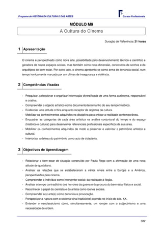 Programa de HISTÓRIA DA CULTURA E DAS ARTES                                            Cursos Profissionais


                                          MÓDULO M9
                                  A Cultura do Cinema

                                                                        Duração de Referência: 21 horas

1 Apresentação

   O cinema é perspectivado como nova arte, possibilitada pelo desenvolvimento técnico e científico e
   geradora de novos espaços sociais, mas também como nova dimensão, construtora de sonhos e de
   arquétipos de bem-estar. Por outro lado, o cinema apresenta-se como arma de denúncia social, num
   tempo ironicamente marcado por um clímax de insegurança e violência.


2 Competências Visadas

   - Pesquisar, seleccionar e organizar informação diversificada de uma forma autónoma, responsável
     e criativa.
   - Compreender o objecto artístico como documento/testemunho do seu tempo histórico.
   - Evidenciar uma atitude crítica enquanto receptor de objectos de cultura.
   - Mobilizar os conhecimentos adquiridos na disciplina para criticar a realidade contemporânea.
   - Enquadrar as categorias de cada área artística na análise conjuntural do tempo e do espaço
     (histórico e cultural) para desenvolver referenciais profissionais específicos da sua área.
   - Mobilizar os conhecimentos adquiridos de modo a preservar e valorizar o património artístico e
     cultural.
   - Interiorizar a defesa do património como acto de cidadania.



3 Objectivos de Aprendizagem

   - Relacionar o bem-estar de situação construído por Paula Rego com a afirmação de uma nova
     atitude de quotidiano.
   - Analisar as relações que se estabeleceram a vários níveis entre a Europa e a América,
     perspectivadas pelo cinema.
   - Compreender o indivíduo como interventor social: da realidade à ficção.
   - Analisar o tempo contraditório dos horrores da guerra e da procura do bem-estar físico e social.
   - Reconhecer o papel do cientista e do artista como ícones sociais.
   - Compreender a(s) arte(s) como denúncia e provocação.
   - Perspectivar a ruptura com o sistema tonal tradicional ocorrida no início do séc. XX.
   - Entender o neoclassicismo como, simultaneamente, um romper com o subjectivismo e uma
     necessidade de ordem.



                                                                                                       332
 