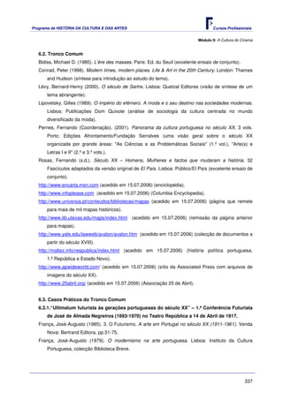 Programa de HISTÓRIA DA CULTURA E DAS ARTES                                           Cursos Profissionais


                                                                               Módulo 9: A Cultura do Cinema


   6.2. Tronco Comum
   Bidiss, Michael D. (1980). L’ère des masses. Paris: Ed. du Seuil (excelente ensaio de conjunto).
   Conrad, Peter (1998). Modern times, modern places. Life & Art in the 20th Century. London: Thames
       and Hudson (síntese para introdução ao estudo do tema).
   Lévy, Bernard-Henry (2000). O século de Sartre. Lisboa: Quetzal Editores (visão de síntese de um
       tema abrangente).
   Lipovetsky, Gilles (1989). O império do efémero. A moda e o seu destino nas sociedades modernas.
       Lisboa: Publicações Dom Quixote (análise de sociologia da cultura centrada no mundo
       diversificado da moda).
   Pernes, Fernando (Coordenação). (2001). Panorama da cultura portuguesa no século XX. 3 vols.
       Porto: Edições Afrontamento/Fundação Serralves (uma visão geral sobre o século XX
       organizada por grande áreas: "As Ciências e as Problemáticas Sociais" (1.º vol.), "Arte(s) e
       Letras I e II" (2.º e 3.º vols.).
   Rosas, Fernando (s.d.). Século XX – Homens, Mulheres e factos que mudaram a história. 32
       Fascículos adaptados da versão original de El País. Lisboa: Público/El País (excelente ensaio de
       conjunto).
   http://www.encarta.msn.com (acedido em 15.07.2006) (enciclopédia).
   http://www.infoplease.com (acedido em 15.07.2006) (Columbia Encyclopedia).
   http://www.universia.pt/conteudos/bibliotecas/mapas (acedido em 15.07.2006) (página que remete
       para mais de mil mapas históricos).
   http://www.lib.utexas.edu/maps/index.html (acedido em 15.07.2006) (remissão da página anterior
       para mapas).
   http://www.yale.edu/lawweb/avalon/avalon.htm (acedido em 15.07.2006) (colecção de documentos a
       partir do século XVIII).
   http://maltez.info/respublica/index.html (acedido em 15.07.2006) (história política portuguesa,
       1.ª República e Estado Novo).
   http://www.apwideworld.com/ (acedido em 15.07.2006) (sítio da Associated Press com arquivos de
       imagens do século XX).
   http://www.25abril.org/ (acedido em 15.07.2006) (Associação 25 de Abril).


   6.3. Casos Práticos do Tronco Comum
   6.3.1.“Ultimatum futurista às gerações portuguesas do século XX” – 1.ª Conferência Futurista
       de José de Almada Negreiros (1893-1970) no Teatro República a 14 de Abril de 1917.
   França, José-Augusto (1985). 3. O Futurismo. A arte em Portugal no século XX (1911-1961). Venda
       Nova: Bertrand Editora, pp.51-75.
   França, José-Augusto (1979). O modernismo na arte portuguesa. Lisboa: Instituto da Cultura
       Portuguesa, colecção Biblioteca Breve.




                                                                                                       337
 