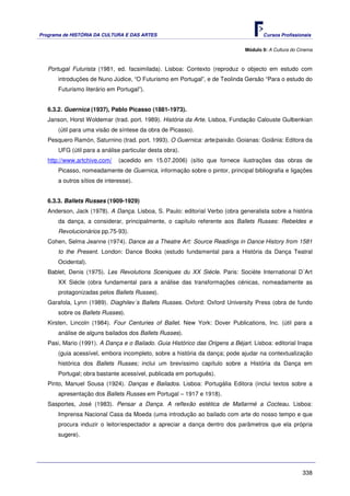 Programa de HISTÓRIA DA CULTURA E DAS ARTES                                          Cursos Profissionais


                                                                              Módulo 9: A Cultura do Cinema



   Portugal Futurista (1981, ed. facsimilada). Lisboa: Contexto (reproduz o objecto em estudo com
       introduções de Nuno Júdice, “O Futurismo em Portugal”, e de Teolinda Gersão “Para o estudo do
       Futurismo literário em Portugal”).


   6.3.2. Guernica (1937), Pablo Picasso (1881-1973).
   Janson, Horst Woldemar (trad. port. 1989). História da Arte. Lisboa, Fundação Calouste Gulbenkian
       (útil para uma visão de síntese da obra de Picasso).
   Pesquero Ramón, Saturnino (trad. port. 1993). O Guernica: arte/paixão. Goianas: Goiânia: Editora da
       UFG (útil para a análise particular desta obra).
   http://www.artchive.com/    (acedido em 15.07.2006) (sítio que fornece ilustrações das obras de
       Picasso, nomeadamente de Guernica, informação sobre o pintor, principal bibliografia e ligações
       a outros sítios de interesse).


   6.3.3. Ballets Russes (1909-1929)
   Anderson, Jack (1978). A Dança. Lisboa, S. Paulo: editorial Verbo (obra generalista sobre a história
       da dança, a considerar, principalmente, o capítulo referente aos Ballets Russes: Rebeldes e
       Revolucionários pp.75-93).
   Cohen, Selma Jeanne (1974). Dance as a Theatre Art: Source Readings in Dance History from 1581
       to the Present. London: Dance Books (estudo fundamental para a História da Dança Teatral
       Ocidental).
   Bablet, Denis (1975). Les Revolutions Sceniques du XX Siécle. Paris: Sociète International D´Art
       XX Siécle (obra fundamental para a análise das transformações cénicas, nomeadamente as
       protagonizadas pelos Ballets Russes).
   Garafola, Lynn (1989). Diaghilev´s Ballets Russes. Oxford: Oxford University Press (obra de fundo
       sobre os Ballets Russes).
   Kirsten, Lincoln (1984). Four Centuries of Ballet. New York: Dover Publications, Inc. (útil para a
       análise de alguns bailados dos Ballets Russes).
   Pasi, Mario (1991). A Dança e o Bailado. Guia Histórico das Origens a Béjart. Lisboa: editorial Inapa
       (guia acessível, embora incompleto, sobre a história da dança; pode ajudar na contextualização
       histórica dos Ballets Russes; inclui um brevíssimo capítulo sobre a História da Dança em
       Portugal; obra bastante acessível, publicada em português).
   Pinto, Manuel Sousa (1924). Danças e Bailados. Lisboa: Portugália Editora (inclui textos sobre a
       apresentação dos Ballets Russes em Portugal – 1917 e 1918).
   Sasportes, José (1983). Pensar a Dança. A reflexão estética de Mallarmé a Cocteau. Lisboa:
       Imprensa Nacional Casa da Moeda (uma introdução ao bailado com arte do nosso tempo e que
       procura induzir o leitor/espectador a apreciar a dança dentro dos parâmetros que ela própria
       sugere).




                                                                                                      338
 