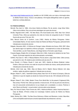 Programa de HISTÓRIA DA CULTURA E DAS ARTES                                            Cursos Profissionais


                                                                                Módulo 9: A Cultura do Cinema



   http://www.cndp.fr/balletrusse/intro.htm (acedido em 28.12.2006) (sítio com toda a informação sobre
       os Ballets Russes: dança, música e arte plásticas; informações bibliográficas sobre os agentes,
       bailarinos e artistas plásticos).



   6.4. História da Música
   Bennett, Roy (trad. br. 1986). Uma breve História da Música. Rio de Janeiro: Jorge Zahar Editor.
       (Obra muito sintética. Para uma primeira abordagem por parte dos alunos).
   Brindle, Reginald Smith (1987). The New Music (The Avant-Garde since 1945). New York: Oxford
       University Press. (Obra que apresenta uma visão da música de vanguarda do pós 2.ª Grande
       Guerra até aos anos 70 do séc. XX).
   Brito, Manuel Carlos de & Cymbron, Luísa (1992). História da Música Portuguesa. Lisboa:
       Universidade Aberta. (A mais recente síntese da História da Música Portuguesa, particularmente
       indicada para consulta dos alunos).
   Delgado, Alexandre (2001). A Sinfonia em Portugal. Lisboa: Ministério da Cultura, IPAE, RDP. (Obra
       que aborda algum do repertório sinfónico português – nomeadamente as obras de Bomtempo,
       Viana da Mota, Luis de Freitas Branco, Joly Braga Santos e Fernando Lopes Graça).
   François-Sappey, Brigitte (Ed.) & Cantagrel, Gilles (Ed.) (1994). Guide de la mélodie et du lied. Paris:
       Fayard. (O principal repertório do lied contextualizado e comentado).
   Griffiths, Paul (trad. br. 1987). A Música Moderna. Rio de Janeiro: Jorge Zahar Editor. (Obra concisa,
       que percorre o séc. XX, desde os pós-românticos até aos anos 70).
   Grout, Donald J. & Palisca, Claude V. (trad. port. 1997). História da Música Ocidental. Lisboa:
       Gradiva. (Obra que fornece uma visão de conjunto da história da música, sendo particularmente
       indicada para consulta dos alunos).
   Michels, Ulrich (trad. esp. 1992). Atlas de Música (Vol.I1). Madrid: Alianza Editorial. (Um atlas
       sintético, repleto de gráficos sugestivos. Indicado para os alunos).
   Morgan, Robert P. (1991). Twenthieth-Century Music. New York: W. W. Norton & Company. (Obra de
       referência no que diz respeito ao estudo da música de finais do séc. XIX à década de 80 do séc.
       XX).
   Morgan, Robert P. (Ed.) (1994). Modern Times (From World War I to the present). Englewood Cliffs,
       New Jersey: Prentice Hall. (Obra que aborda a música do séc. XX não do ponto de vista técnico,
       mas sim procurando contextualizá-la na sua relação com a sociedade e a cultura. Pertence à
       série “Music and Society”, na qual existem volumes sobre outras épocas).
   Nery, Rui Vieira & Castro, Paulo Ferreira de (1991). História da Música. Lisboa: Imprensa Nacional –
       Casa da Moeda. (Primeira síntese da musicologia moderna acerca da História da Música
       Portuguesa).
   Sadie, Stanley (Ed.) (1980). The New Grove Dictionary of Music and Musicians. London: Macmillan.
       (Uma enciclopédia essencial para consulta especializada de professores e alunos).




                                                                                                        339
 