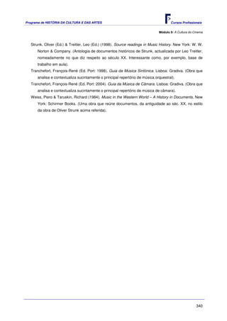 Programa de HISTÓRIA DA CULTURA E DAS ARTES                                          Cursos Profissionais


                                                                              Módulo 9: A Cultura do Cinema



   Strunk, Oliver (Ed.) & Treitler, Leo (Ed.) (1998). Source readings in Music History. New York: W. W.
      Norton & Company. (Antologia de documentos históricos de Strunk, actualizada por Leo Treitler,
      nomeadamente no que diz respeito ao século XX. Interessante como, por exemplo, base de
      trabalho em aula).
   Tranchefort, François-René (Ed. Port: 1998). Guia da Música Sinfónica. Lisboa: Gradiva. (Obra que
      analisa e contextualiza sucintamente o principal repertório de música orquestral).
   Tranchefort, François-René (Ed. Port: 2004). Guia da Música de Câmara. Lisboa: Gradiva. (Obra que
      analisa e contextualiza sucintamente o principal repertório de música de câmara).
   Weiss, Piero & Taruskin, Richard (1984). Music in the Western World – A History in Documents. New
      York: Schirmer Books. (Uma obra que reúne documentos, da antiguidade ao séc. XX, no estilo
      da obra de Oliver Strunk acima referida).




                                                                                                      340
 