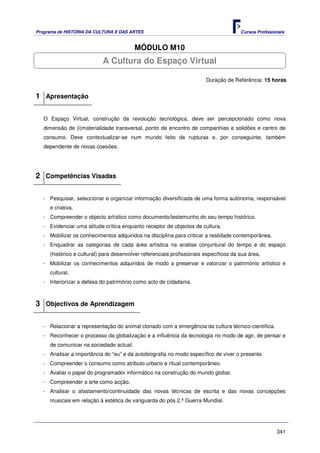Programa de HISTÓRIA DA CULTURA E DAS ARTES                                            Cursos Profissionais


                                         MÓDULO M10
                           A Cultura do Espaço Virtual

                                                                        Duração de Referência: 15 horas


1 Apresentação

   O Espaço Virtual, construção da revolução tecnológica, deve ser percepcionado como nova
   dimensão de (i)materialidade transversal, ponto de encontro de companhias e solidões e centro de
   consumo. Deve contextualizar-se num mundo feito de rupturas e, por conseguinte, também
   dependente de novas coesões.




2 Competências Visadas

   - Pesquisar, seleccionar e organizar informação diversificada de uma forma autónoma, responsável
     e criativa.
   - Compreender o objecto artístico como documento/testemunho do seu tempo histórico.
   - Evidenciar uma atitude crítica enquanto receptor de objectos de cultura.
   - Mobilizar os conhecimentos adquiridos na disciplina para criticar a realidade contemporânea.
   - Enquadrar as categorias de cada área artística na análise conjuntural do tempo e do espaço
     (histórico e cultural) para desenvolver referenciais profissionais específicos da sua área.
   - Mobilizar os conhecimentos adquiridos de modo a preservar e valorizar o património artístico e
     cultural.
   - Interiorizar a defesa do património como acto de cidadania.



3 Objectivos de Aprendizagem

   - Relacionar a representação do animal clonado com a emergência da cultura técnico-científica.
   - Reconhecer o processo da globalização e a influência da tecnologia no modo de agir, de pensar e
     de comunicar na sociedade actual.
   - Analisar a importância do “eu” e da autobiografia no modo específico de viver o presente.
   - Compreender o consumo como atributo urbano e ritual contemporâneo.
   - Avaliar o papel do programador informático na construção do mundo global.
   - Compreender a arte como acção.
   - Analisar o afastamento/continuidade das novas técnicas de escrita e das novas concepções
     musicais em relação à estética de vanguarda do pós 2.ª Guerra Mundial.




                                                                                                       341
 