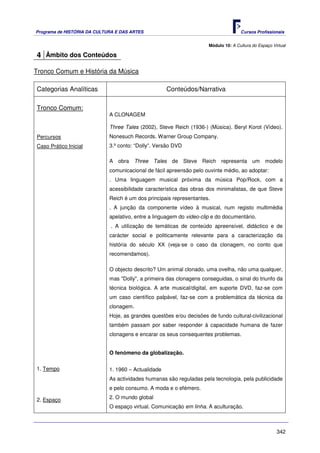 Programa de HISTÓRIA DA CULTURA E DAS ARTES                                          Cursos Profissionais


                                                                      Módulo 10: A Cultura do Espaço Virtual

4 Âmbito dos Conteúdos

Tronco Comum e História da Música

Categorias Analíticas                                Conteúdos/Narrativa

Tronco Comum:
                             A CLONAGEM

                             Three Tales (2002), Steve Reich (1936-) (Música). Beryl Korot (Vídeo).
Percursos                    Nonesuch Records. Warner Group Company.
Caso Prático Inicial         3.º conto: “Dolly”. Versão DVD

                             A obra Three Tales de Steve Reich representa um modelo
                             comunicacional de fácil apreensão pelo ouvinte médio, ao adoptar:
                             . Uma linguagem musical próxima da música Pop/Rock, com a
                             acessibilidade característica das obras dos minimalistas, de que Steve
                             Reich é um dos principais representantes.
                             . A junção da componente vídeo à musical, num registo multimédia
                             apelativo, entre a linguagem do video-clip e do documentário.
                              . A utilização de temáticas de conteúdo apreensível, didáctico e de
                             carácter social e politicamente relevante para a caracterização da
                             história do século XX (veja-se o caso da clonagem, no conto que
                             recomendamos).

                             O objecto descrito? Um animal clonado, uma ovelha, não uma qualquer,
                             mas "Dolly", a primeira das clonagens conseguidas, o sinal do triunfo da
                             técnica biológica. A arte musical/digital, em suporte DVD, faz-se com
                             um caso científico palpável, faz-se com a problemática da técnica da
                             clonagem.
                             Hoje, as grandes questões e/ou decisões de fundo cultural-civilizacional
                             também passam por saber responder à capacidade humana de fazer
                             clonagens e encarar os seus consequentes problemas.


                             O fenómeno da globalização.

1. Tempo                     1. 1960 – Actualidade
                             As actividades humanas são reguladas pela tecnologia, pela publicidade
                             e pelo consumo. A moda e o efémero.

2. Espaço                    2. O mundo global
                             O espaço virtual. Comunicação em linha. A aculturação.



                                                                                                       342
 