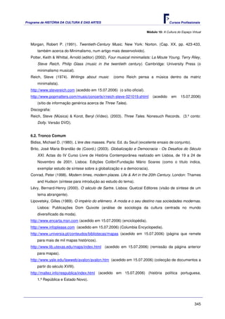 Programa de HISTÓRIA DA CULTURA E DAS ARTES                                              Cursos Profissionais


                                                                          Módulo 10: A Cultura do Espaço Virtual



   Morgan, Robert P. (1991). Twentieth-Century Music. New York: Norton. (Cap. XX, pp. 423-433,
       também acerca do Minimalismo, num artigo mais desenvolvido).
   Potter, Keith & Whittal, Arnold (editor) (2002). Four musical minimalists: La Moute Young, Terry Riley,
       Steve Reich, Philip Glass (music in the twentieth century). Cambridge: University Press (o
       minimalismo musical).
   Reich, Steve (1974). Writings about music         (como Reich pensa a música dentro da matriz
       minimalista).
   http://www.stevereich.com (acedido em 15.07.2006) (o sítio oficial).
   http://www.popmatters.com/music/concerts/r/reich-steve-021019.shtml        (acedido     em    15.07.2006)
       (sítio de informação genérica acerca de Three Tales).
   Discografia:
   Reich, Steve (Música) & Korot, Beryl (Vídeo). (2003). Three Tales. Nonesuch Records. (3.º conto:
       Dolly. Versão DVD).


   6.2. Tronco Comum
   Bidiss, Michael D. (1980). L’ère des masses. Paris: Ed. du Seuil (excelente ensaio de conjunto).
   Brito, José Maria Brandão de (Coord.) (2003). Globalização e Democracia - Os Desafios do Século
       XXI. Actas do IV Curso Livre de História Contemporânea realizado em Lisboa, de 19 a 24 de
       Novembro de 2001. Lisboa: Edições Colibri/Fundação Mário Soares (como o título indica,
       exemplar estudo de síntese sobre a globalização e a democracia).
   Conrad, Peter (1998). Modern times, modern places. Life & Art in the 20th Century. London: Thames
       and Hudson (síntese para introdução ao estudo do tema).
   Lévy, Bernard-Henry (2000). O século de Sartre. Lisboa: Quetzal Editores (visão de síntese de um
       tema abrangente).
   Lipovetsky, Gilles (1989). O império do efémero. A moda e o seu destino nas sociedades modernas.
       Lisboa: Publicações Dom Quixote (análise de sociologia da cultura centrada no mundo
       diversificado da moda).
   http://www.encarta.msn.com (acedido em 15.07.2006) (enciclopédia).
   http://www.infoplease.com (acedido em 15.07.2006) (Columbia Encyclopedia).
   http://www.universia.pt/conteudos/bibliotecas/mapas (acedido em 15.07.2006) (página que remete
       para mais de mil mapas históricos).
   http://www.lib.utexas.edu/maps/index.html (acedido em 15.07.2006) (remissão da página anterior
       para mapas).
   http://www.yale.edu/lawweb/avalon/avalon.htm (acedido em 15.07.2006) (colecção de documentos a
       partir do século XVIII).
   http://maltez.info/respublica/index.html (acedido em 15.07.2006) (história política portuguesa,
       1.ª República e Estado Novo).




                                                                                                           345
 
