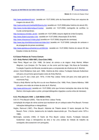 Programa de HISTÓRIA DA CULTURA E DAS ARTES                                               Cursos Profissionais


                                                                           Módulo 10: A Cultura do Espaço Virtual



   http://www.apwideworld.com/ (acedido em 15.07.2006) (sítio da Associated Press com arquivos de
       imagens do século XX).
   http://users.erols.com/mwhite28/20centry.htm (acedido em 15.07.2006)(atlas histórico do século XX).
   http://www.monde-diplomatique.fr/cartes/     (acedido em 15.07.2006) (cartografia de conflitos no
       mundo contemporâneo).
   http://europa.eu.int/index_pt.htm (acedido em 15.07.2006) (arquivo digital da União Europeia).
   http://www.25abril.org/index1.htm (acedido em 15.07.2006) (Associação 25 de Abril).
   http://www.infoscience.fr/index.php3 (acedido em 15.07.2006) (biografia de cientistas).
   http://www.iisg.nl/exhibitions/chairman/index.html (acedido em 15.07.2006) (colecção de cartazes e
       de propaganda de países socialistas).
   http://www.spartacus.schoolnet.co.uk/USA.htm (acedido em 15.07.2006) História do século XX dos
       Estados Unidos da América.


   6.3 Casos Práticos do Tronco Comum
   6.3.1 Andy Warhol (1928-1987), Coca-Cola (1960).
   Hafe Pérez, Miguel von (Cat. 1998). Do banal, do cómico e do trágico: Andy Warhol, William
       Wegman, Luís Campos. On The banal, on the comic and the tragic. Vila Nova de Famalicão:
       Fundação Cupertino de Miranda (excelente para a compreensão da influência de A. Warhol).
   Janson, Horst Woldemar (trad. port. 1989). História da Arte. Lisboa, Fundação Calouste Gulbenkian
       (útil para uma primeira aproximação à obra de Andy Warhol).
   Lippard, Lucy R. (dur.) (trad. port. 1973). A Arte Pop. Lisboa: Verbo (útil para uma visão geral do
       movimento Pop).
   Tributo a Andy Warhol: da Pop Art e ou do novo Realismo (Cat. 1999). Porto, Galeria Atlântica, 1999
       (útil para uma visão de síntese da obra de A. Warhol).
   http://www.artchive.com/ (acedido em 15.07.2006) (sítio que fornece ilustrações das obras de Andy
       Warhol, informação sobre o pintor, principal bibliografia e ligações a outros sítios de interesse).


   6.3.2. Pina Bausch (1940- ), Café Müller (1978).
   A.A.V.V. Pina Bausch (2005). Fala-me de Amor. Lisboa: Fenda.
   (compilação de artigos de vários autores que resultaram de um colóquio sobre Pina Bausch. Fornece
       indicações bibliográficas e videográficas).
   Hoghe, Raimund (1987), Pina Bausch. Histoires de Théatre dansé. O teatro dançado de Pina
       Bausch. Paris: L’Arche. (testemunho do trabalho desenvolvido por Pina Bausch entre 1979 e
       1986).
   Bentivoglio, Leonetta (1994). O Teatro de Pina Baush. Lisboa: Acarte, Fundação Calouste
       Gulbenkian (traça a retrospectiva da obra e faz uma análise do método de trabalho da
       coreógrafa; obra acessível e em português).




                                                                                                            346
 