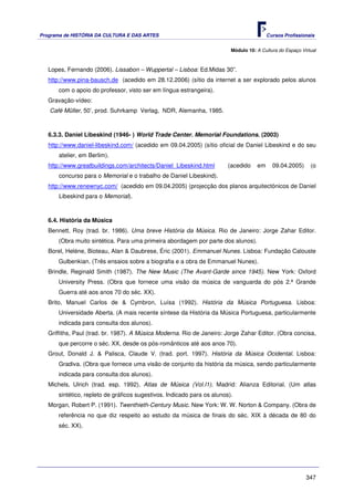Programa de HISTÓRIA DA CULTURA E DAS ARTES                                               Cursos Profissionais


                                                                          Módulo 10: A Cultura do Espaço Virtual



   Lopes, Fernando (2006). Lissabon – Wuppertal – Lisboa: Ed.Midas 30”.
   http://www.pina-bausch.de (acedido em 28.12.2006) (sítio da internet a ser explorado pelos alunos
       com o apoio do professor, visto ser em língua estrangeira).
   Gravação-vídeo:
   Café Müller, 50’, prod. Suhrkamp Verlag, NDR, Alemanha, 1985.



   6.3.3. Daniel Libeskind (1946- ) World Trade Center. Memorial Foundations. (2003)
   http://www.daniel-libeskind.com/ (acedido em 09.04.2005) (sítio oficial de Daniel Libeskind e do seu
       atelier, em Berlim).
   http://www.greatbuildings.com/architects/Daniel_Libeskind.html        (acedido    em     09.04.2005)      (o
       concurso para o Memorial e o trabalho de Daniel Libeskind).
   http://www.renewnyc.com/ (acedido em 09.04.2005) (projecção dos planos arquitectónicos de Daniel
       Libeskind para o Memorial).



   6.4. História da Música
   Bennett, Roy (trad. br. 1986). Uma breve História da Música. Rio de Janeiro: Jorge Zahar Editor.
       (Obra muito sintética. Para uma primeira abordagem por parte dos alunos).
   Borel, Heléne, Bioteau, Alan & Daubrese, Éric (2001). Emmanuel Nunes. Lisboa: Fundação Calouste
       Gulbenkian. (Três ensaios sobre a biografia e a obra de Emmanuel Nunes).
   Brindle, Reginald Smith (1987). The New Music (The Avant-Garde since 1945). New York: Oxford
       University Press. (Obra que fornece uma visão da música de vanguarda do pós 2.ª Grande
       Guerra até aos anos 70 do séc. XX).
   Brito, Manuel Carlos de & Cymbron, Luísa (1992). História da Música Portuguesa. Lisboa:
       Universidade Aberta. (A mais recente síntese da História da Música Portuguesa, particularmente
       indicada para consulta dos alunos).
   Griffiths, Paul (trad. br. 1987). A Música Moderna. Rio de Janeiro: Jorge Zahar Editor. (Obra concisa,
       que percorre o séc. XX, desde os pós-românticos até aos anos 70).
   Grout, Donald J. & Palisca, Claude V. (trad. port. 1997). História da Música Ocidental. Lisboa:
       Gradiva. (Obra que fornece uma visão de conjunto da história da música, sendo particularmente
       indicada para consulta dos alunos).
   Michels, Ulrich (trad. esp. 1992). Atlas de Música (Vol.I1). Madrid: Alianza Editorial. (Um atlas
       sintético, repleto de gráficos sugestivos. Indicado para os alunos).
   Morgan, Robert P. (1991). Twenthieth-Century Music. New York: W. W. Norton & Company. (Obra de
       referência no que diz respeito ao estudo da música de finais do séc. XIX à década de 80 do
       séc. XX).




                                                                                                           347
 