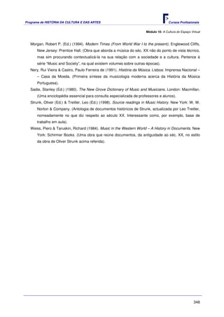 Programa de HISTÓRIA DA CULTURA E DAS ARTES                                           Cursos Profissionais


                                                                       Módulo 10: A Cultura do Espaço Virtual



   Morgan, Robert P. (Ed.) (1994). Modern Times (From World War I to the present). Englewood Cliffs,
      New Jersey: Prentice Hall. (Obra que aborda a música do séc. XX não do ponto de vista técnico,
      mas sim procurando contextualizá-la na sua relação com a sociedade e a cultura. Pertence à
      série “Music and Society”, na qual existem volumes sobre outras épocas).
   Nery, Rui Vieira & Castro, Paulo Ferreira de (1991). História da Música. Lisboa: Imprensa Nacional –
      – Casa da Moeda. (Primeira síntese da musicologia moderna acerca da História da Música
      Portuguesa).
   Sadie, Stanley (Ed.) (1980). The New Grove Dictionary of Music and Musicians. London: Macmillan.
      (Uma enciclopédia essencial para consulta especializada de professores e alunos).
   Strunk, Oliver (Ed.) & Treitler, Leo (Ed.) (1998). Source readings in Music History. New York: W. W.
      Norton & Company. (Antologia de documentos históricos de Strunk, actualizada por Leo Treitler,
      nomeadamente no que diz respeito ao século XX. Interessante como, por exemplo, base de
      trabalho em aula).
   Weiss, Piero & Taruskin, Richard (1984). Music in the Western World – A History in Documents. New
      York: Schirmer Books. (Uma obra que reúne documentos, da antiguidade ao séc. XX, no estilo
      da obra de Oliver Strunk acima referida).




                                                                                                        348
 