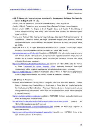 Programa de HISTÓRIA DA CULTURA E DAS ARTES                                             Cursos Profissionais


                                                                                   Módulo 1: A Cultura da Ágora



   6.3.2. O diálogo entre o coro (kommos, lamentação) e Xerxes depois da fala da Rainha em Os
       Persas de Ésquilo (525-456 a.C.).
   Ésquilo (1998). Os Persas. trad. Manuel de Oliveira Pulquério. Lisboa: Edições 70.
   Ésquilo (1992). Os Persas. trad., pref. e notas de Urbano Tavares Rodrigues. Lisboa: Inquérito.
   Kirstein, Lincoln. (1987). The Origins of Greek Tragedy. Dance and Theatre. A Short History of
       Classic Theatrical Dancing. New Jersey: Dance Horizons Book (a dança e o teatro na tragédia
       grega, pp.17-39).
   Pereira, Aires Rodeia (1998). A dança na Tragédia Grega. Actas da Conferência Internacional - O
       Encontro de Culturas na História da Dança. Oeiras:FMH edições (texto acessível, contendo
       inúmeras referências, que contextualiza as funções e as formas de dança na tragédia grega,
       pp. 65-69).
   Pereira, M. H. da R. (5.ª ed. 1980). Estudos de História da Cultura Clássica. I Cultura Grega. Lisboa:
       Fundação Calouste Gulbenkian (estudo de referência a utilizar pelos alunos).
   http://didaskalia.open.ac.uk/index.shtml (acedido em 15.07.2006) (sítio sobre teatro grego e romano,
       com diversos estudos sobre os autores, a arquitectura e o espectáculo do teatro antigo; inclui um
       restauro em 3d do teatro de Dionísio; várias reconstituições de teatros romanos; para outros
       endereços de interesse a explorar).
   http://www.whitman.edu/theatre/theatretour/home.htm (acedido em 15.07.2006) (sítio de Thomas
       G. Hines, (Department of Theatre, Whitman College: apresenta informação, localização,
       representação gráfica em planta e visita virtual animada de teatros gregos e romanos).
   http://warj.med.br/index.asp (acedido em 15.07.2006) (sítio de Wilson A. Ribeiro Júnior; página sobre
       a cultura grega, nomeadamente arte e teatro; sinopse de tragédias e comédias).


   6.3.3. O Vaso de Pronomos
   Guardenti, Renzo e Molinari, Cesare (1999). L’iconografia come fonte della storia del teatro, Cd-Rom,
       Firenze: Università degli Studi di Firenze, Dipartimento di Storia delle Arti e dello Spettacolo,
       Servizio Audiovisivo “Centro Didattico – Televisivo” Videoteca di Ateneo (texto importante sobre a
       iconografia teatral que acompanha um Cd-Rom com imagens de teatro e com informação sobre
       o vaso de Pronomos).
   http://greciantiga.org/txt/dramavasos.asp (acedido em 15.07.2006) (texto em português relacionando
       textos de teatro grego com a cerâmica).
   http://perseus.uchicago.edu/cgi-bin/image?lookup=Perseus:image:1993.01.0669            (acedido        em
       15.07.2006) (reproduz o vaso de Pronomos).
   http://www.theatrales.uqam.ca/chronologie/Promonos.html (acedido em 15.07.2006) (reproduz o
       vaso de Pronomos).
   http://www.cnr.edu/home/bmcmanus/tragedy_staging.html (acedido em 15.07.2006) (inclui artigo
       com referência ao vaso de Pronomos).




                                                                                                           36
 