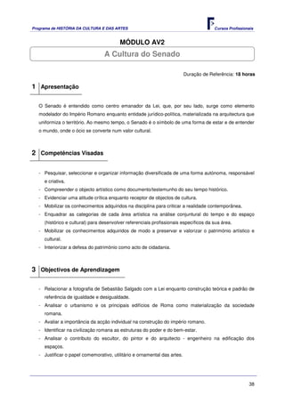 Programa de HISTÓRIA DA CULTURA E DAS ARTES                                             Cursos Profissionais


                                         MÓDULO AV2
                                  A Cultura do Senado

                                                                           Duração de Referência: 18 horas

1 Apresentação

   O Senado é entendido como centro emanador da Lei, que, por seu lado, surge como elemento
   modelador do Império Romano enquanto entidade jurídico-política, materializada na arquitectura que
   uniformiza o território. Ao mesmo tempo, o Senado é o símbolo de uma forma de estar e de entender
   o mundo, onde o ócio se converte num valor cultural.



2 Competências Visadas

   - Pesquisar, seleccionar e organizar informação diversificada de uma forma autónoma, responsável
     e criativa.
   - Compreender o objecto artístico como documento/testemunho do seu tempo histórico.
   - Evidenciar uma atitude crítica enquanto receptor de objectos de cultura.
   - Mobilizar os conhecimentos adquiridos na disciplina para criticar a realidade contemporânea.
   - Enquadrar as categorias de cada área artística na análise conjuntural do tempo e do espaço
     (histórico e cultural) para desenvolver referenciais profissionais específicos da sua área.
   - Mobilizar os conhecimentos adquiridos de modo a preservar e valorizar o património artístico e
     cultural.
   - Interiorizar a defesa do património como acto de cidadania.



3 Objectivos de Aprendizagem

   - Relacionar a fotografia de Sebastião Salgado com a Lei enquanto construção teórica e padrão de
     referência de igualdade e desigualdade.
   - Analisar o urbanismo e os principais edifícios de Roma como materialização da sociedade
     romana.
   - Avaliar a importância da acção individual na construção do império romano.
   - Identificar na civilização romana as estruturas do poder e do bem-estar.
   - Analisar o contributo do escultor, do pintor e do arquitecto - engenheiro na edificação dos
     espaços.
   - Justificar o papel comemorativo, utilitário e ornamental das artes.




                                                                                                         38
 