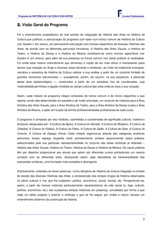Programa de HISTÓRIA DA CULTURA E DAS ARTES                                            Cursos Profissionais



2. Visão Geral do Programa

Foi o entendimento propedêutico do real sentido da integração da História das Artes na História da
Cultura que justificou a estruturação do programa com base num tronco comum de História da Cultura
(ver Quadro I, em anexo), em permanente articulação com troncos específicos de diversas Histórias das
Artes, de acordo com os diferentes percursos formativos. A História das Artes Visuais, a História do
Teatro, a História da Dança e a História da Música constituem-se como troncos específicos (ver
Quadro II, em anexo), para além da sua presença no tronco comum nos casos práticos aí analisados.
Foi ainda esse mesmo entendimento que alimentou a noção de ser mais eficaz e interessante (para
alunos cuja vocação se dirige a diversas áreas técnicas e artísticas), ao invés da tradicional evocação,
narrativa e exaustiva da História da Cultura realizar a sua análise a partir de um conjunto limitado de
grandes momentos estruturantes — susceptíveis, porém, de resumir, na sua sequência, a plenitude
dessa área epistemológica —, construídos a partir de um complexo fixo de coordenadas, cuja
materialidade permitisse a ligação imediata ao campo cultural das artes onde se situa a sua vocação.


Assim, cada módulo do programa integra conteúdos do tronco comum e do tronco específico a que
reporta, tendo sido desenvolvido em paralelo e de modo articulado, um conjunto de módulos para a Área
Artística das Artes Visuais, para a Área Artística do Teatro, para a Área Artística da Dança e para a Área
Artística da Música, a optar em função da família profissional/saídas profissionais de cada curso.


O programa é composto por dez módulos, submetidos a coordenadas de significado cultural, material e
temporal, designados por: A Cultura da Ágora, A Cultura do Senado, A Cultura do Mosteiro, A Cultura da
Catedral, A Cultura do Palácio, A Cultura do Palco, A Cultura do Salão, A Cultura da Gare, A Cultura do
Cinema, A Cultura do Espaço Virtual. Cada módulo organiza-se através das categorias analíticas
percursos, tempo, espaço, biografia, local, acontecimento, síntese, equacionando casos práticos,
seleccionados pela sua particular representatividade no conjunto das áreas artísticas já referidas –
História das Artes Visuais, História do Teatro, História da Dança e História da Música. Os casos práticos
têm por objectivo proporcionar aos alunos que optam por diferentes cursos profissionais um mesmo
contacto com as diferentes artes, alcançando assim, pela descoberta da transversalidade das
expressões artísticas, uma formação mais completa e abrangente.


Efectivamente, entendeu-se dever potenciar, numa disciplina de História da Cultura integrada no âmbito
do estudo das diversas Histórias das Artes, a compreensão dos tempos longos da História observados
no plano cultural e nos que lhe subjazem, político, económico, social, mental, etc. Perspectivam-se,
assim, a partir de marcos materiais particularmente representativos da vida social (e, logo, cultural,
política, económica, etc.) dos sucessivos tempos históricos em presença, concebidos por forma a que
cada um deles projecte o anterior e antecipe o que se lhe segue, por molde a induzir sempre um
entendimento dinâmico da construção da história.




                                                                                                          3
 