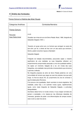 Programa de HISTÓRIA DA CULTURA E DAS ARTES                                         Cursos Profissionais


                                                                             Módulo 2: A Cultura do Senado

4 Âmbito dos Conteúdos

Tronco Comum e História das Artes Visuais


Categorias Analíticas                                  Conteúdos/Narrativa


Tronco Comum:


Percursos                    A LEI

Caso Prático Inicial         Escadas nas minas de ouro de Serra Pelada. Brasil, 1986, fotografia de
                             Sebastião Salgado (1944 -).



                             “Quando um grupo acha ouro, os homens que carregam os sacos de
                             terra têm, por lei, o direito de ficar com um dos sacos que extraíram.
                             Dentro, podem encontrar riqueza e liberdade”.

                             Sebastião Salgado


                             Fotógrafo de tradição documentalista, procurando captar o instante
                             significativo de uma realidade, as suas fotografias reflectem um
                             empenhamento comprometido associado a uma rara qualidade estética.
                             Ao captar um momento, Salgado dá a ver, em muitas das suas
                             fotografias, uma realidade mais profunda e transcendente que emociona
                             e permite a reflexão.
                             Na fotografia proposta da série da Serra Pelada podemos ver uma
                             comunidade de homens que segue as suas leis próprias mas que está
                             longe, no final do século XX, do cumprimento de uma lei universal e
                             igual fundada pelos Romanos.
                             A lei procura criar igualdades. Assim acontece na teoria legislativa. Na
                             realidade, ainda hoje, a lei submete muitos iguais, repetitivamente
                             iguais, como nesta fotografia de Sebastião Salgado, a profundas
                             desigualdades.
                             Aconteceu desta forma no mundo romano. A sua criação normativa de
                             pensar a sociedade, a lei, baseou-se nas diferenças classistas de
                             interesses, geradora de poder e de diferenciações de campos sociais:
                             estar na lei ou estar fora da lei.




                                                                                                       39
 