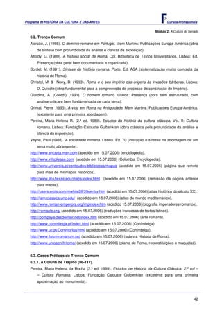 Programa de HISTÓRIA DA CULTURA E DAS ARTES                                          Cursos Profissionais


                                                                              Módulo 2: A Cultura do Senado
   6.2. Tronco Comum
   Alarcão, J. (1988). O domínio romano em Portugal. Mem Martins: Publicações Europa-América (obra
       de síntese com profundidade da análise e clareza da exposição).
   Alfoldy, G. (1989). A história social de Roma. Col. Biblioteca de Textos Universitários. Lisboa: Ed.
       Presença (obra geral bem documentada e organizada).
   Bordet, M. (1991). Síntese de história romana. Porto: Ed. ASA (sistematização muito completa da
       história de Roma).
   Christol, M. & Nony, D. (1993). Roma e o seu império das origens às invasões bárbaras. Lisboa:
       D. Quixote (obra fundamental para a compreensão do processo de construção do Império).
   Giardina, A. (Coord.) (1991). O homem romano. Lisboa: Presença (obra bem estruturada, com
       análise crítica e bem fundamentada de cada tema).
   Grimal, Pierre (1995). A vida em Roma na Antiguidade. Mem Martins: Publicações Europa-América.
       (excelente para uma primeira abordagem).
   Pereira, Maria Helena R. (2.ª ed. 1989). Estudos da história da cultura clássica. Vol. II: Cultura
       romana. Lisboa: Fundação Calouste Gulbenkian (obra clássica pela profundidade da análise e
       clareza da exposição).
   Veyne, Paul (1988). A sociedade romana. Lisboa. Ed. 70 (inovação e síntese na abordagem de um
       tema muito abrangente).
   http://www.encarta.msn.com (acedido em 15.07.2006) (enciclopédia).
   http://www.infoplease.com (acedido em 15.07.2006) (Columbia Encyclopedia).
   http://www.universia.pt/conteudos/bibliotecas/mapas (acedido em 15.07.2006) (página que remete
       para mais de mil mapas históricos).
   http://www.lib.utexas.edu/maps/index.html (acedido em 15.07.2006) (remissão da página anterior
       para mapas).
   http://users.erols.com/mwhite28/20centry.htm (acedido em 15.07.2006)(atlas histórico do século XX).
   http://iam.classics.unc.edu/ (acedido em 15.07.2006) (atlas do mundo mediterrânico).
   http://www.roman-emperors.org/impindex.htm (acedido 15.07.2006)(biografia imperadores romanos).
   http://remacle.org/ (acedido em 15.07.2006) (traduções francesas de textos latinos).
   http://pompeya.desdeinter.net/index.htm (acedido em 15.07.2006) (arte romana).
   http://www.conimbriga.pt/index.html (acedido em 15.07.2006) (Conímbriga).
   http://www.uc.pt/Conimbriga/html (acedido em 15.07.2006) (Conímbriga).
   http://www.forumromanum.org (acedido em 15.07.2006) (sobre a História de Roma).
   http://www.unicaen.fr/rome/ (acedido em 15.07.2006) (planta de Roma, reconstituições e maquetas).


   6.3. Casos Práticos do Tronco Comum
   6.3.1. A Coluna de Trajano (98-117).
   Pereira, Maria Helena da Rocha (2.ª ed. 1989). Estudos de História da Cultura Clássica. 2.º vol –
       – Cultura Romana. Lisboa, Fundação Calouste Gulbenkian (excelente para uma primeira
       aproximação ao monumento).



                                                                                                        42
 