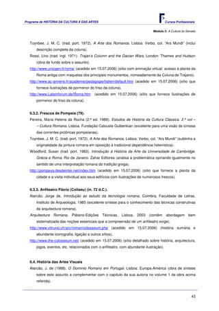 Programa de HISTÓRIA DA CULTURA E DAS ARTES                                             Cursos Profissionais


                                                                               Módulo 2: A Cultura do Senado



   Toynbee, J. M. C. (trad. port. 1972). A Arte dos Romanos. Lisboa: Verbo, col. “Ars Mundi” (inclui
       descrição completa da coluna).
   Rossi, Lino (trad. ingl. 1971). Trajan’s Column and the Dacian Wars, London: Thames and Hudson
       (obra de fundo sobre o assunto).
   http://www.unicaen.fr/rome/ (acedido em 15.07.2006) (sítio com animação virtual: acesso à planta da
       Roma antiga com maquetas dos principais monumentos, nomeadamente da Coluna de Trajano).
   http://www.ac-amiens.fr/academie/pedagogie/italien/default.htm (acedido em 15.07.2006) (sítio que
       fornece ilustrações de pormenor do friso da coluna).
   http://www.Lateinforum.de/Roma.htm      (acedido em 15.07.2006) (sítio que fornece ilustrações de
       pormenor do friso da coluna).


   6.3.2. Frescos de Pompeia (79).
   Pereira, Maria Helena da Rocha (2.ª ed. 1989). Estudos de História da Cultura Clássica. 2.º vol –
       – Cultura Romana. Lisboa, Fundação Calouste Gulbenkian (excelente para uma visão de síntese
       das correntes pictóricas pompeianas).
   Toynbee, J. M. C. (trad. port. 1972). A Arte dos Romanos. Lisboa: Verbo, col. “Ars Mundi” (sublinha a
       originalidade da pintura romana em oposição à tradicional dependência helenística).
   Woodford, Susan (trad. port. 1983). Introdução à História da Arte da Universidade de Cambridge.
       Grécia e Roma. Rio de Janeiro: Zahar Editores (analisa a problemática opinando igualmente no
       sentido de uma interpretação romana da tradição grega).
   http://pompeya.desdeinter.net/index.htm (acedido em 15.07.2006) (sítio que fornece a planta da
       cidade e a visita individual aos seus edifícios com ilustrações de numerosos frescos).


   6.3.3. Anfiteatro Flávio (Coliseu) (in. 72 d.C.).
   Alarcão, Jorge de, Introdução ao estudo da tecnologia romana, Coimbra, Faculdade de Letras,
       Instituto de Arqueologia, 1985 (excelente síntese para o conhecimento das técnicas construtivas
       da arquitectura romana).
   Arquitectura Romana, Plátano-Edições         Técnicas, Lisboa, 2003 (contém          abordagem      bem
       sistematizada das noções essenciais que a compreensão de um anfiteatro exige).
   http://www.vitruvio.ch/arc/roman/colosseum.php (acedido em 15.07.2006) (história sumária e
       abundante iconografia; ligação a outros sítios).
   http://www.the-colosseum.net/ (acedido em 15.07.2006) (sítio detalhado sobre história, arquitectura,
       jogos, eventos, etc. relacionados com o anfiteatro, com abundante ilustração).



   6.4. História das Artes Visuais
   Alarcão, J. de (1988). O Domínio Romano em Portugal. Lisboa: Europa-América (obra de síntese
       sobre este assunto a complementar com o capítulo da sua autoria no volume 1 da obra acima
       referida).



                                                                                                         43
 