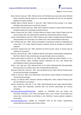 Programa de HISTÓRIA DA CULTURA E DAS ARTES                                               Cursos Profissionais


                                                                                  Módulo 2: A Cultura do Senado



   Bazin, Germain (trad. port. 1992). História da Arte, da Pré-História aos nossos dias. Lisboa: Bertrand
       Editora (excelente visão de síntese de um dos grandes historiadores do séc. XX, com especiais
       ligações a Portugal e ao Brasil).
   Châtelet, Albert e Groslier, Bernard P. (trad. port. 1990). História da Arte Larousse. 3 vol. Lisboa:
       Civilização (obra clássica para uma visão de conjunto).
   Chueca Goitia, Fernando (trad. port. 1989). Breve História do Urbanismo. Lisboa: Editorial Presença
       (excelente síntese para a introdução ao estudo do tema).
   Delfant, Charles (trad. port. 2000). A Grande História da Cidade. Lisboa: Instituto Piaget (muito útil;
       arquivo analítico das mais representativas experiências urbanísticas de todos os tempos).
   Janson, Horst Woldemar (trad. port. 1989). História da Arte. Lisboa, Fundação Calouste Gulbenkian
       (obra generalista, bem estruturada, com análise crítica e bem fundamentada de cada tema).
   Koch. Wilfried (trad. port. 1985). Estilos de Arquitectura: arquitectura europeia da Antiguidade aos
       nossos dias. 2 vol. Lisboa: Editorial Presença (excelente síntese da evolução da arquitectura
       ocidental).
   Lucie-Smith, Edward (trad. port. 1995). Dicionário de Termos de Arte. Lisboa: D. Quixote (obra de
       referência no seu género).
   Mumford, Lewis (trad. port. 1998). A cidade na História: suas origens, transformações e perspectivas.
       São Paulo: Martins Fontes (excelente para uma aproximação cultural ao urbanismo).
   Pereira, Maria Helena da Rocha (2.ª ed. 1989). Estudos de História da Cultura Clássica. 2.º vol –
       – Cultura Romana. Lisboa, Fundação Calouste Gulbenkian (de novo, obra clássica pela
       profundidade da análise e clareza da exposição).
   Pijoán, J. (dir.) (trad. port. 1972). História da Arte. 10 vol. Lisboa: Publicações Alfa (obra generalista,
       bem estruturada, com análise crítica e bem fundamentada de cada tema).
   Sproccati, Sandro (dir.) (trad. port. 1991). Guia de História da Arte. Lisboa: Editorial Presença (obra
       útil como guia de estudo e investigação).
   Tarella, A. (trad. port. 1985). Como Reconhecer a Arte Romana. Lisboa: Edições 70 (excelente para
       uma primeira aproximação).
   Teixeira, Luís Manuel (1985). Dicionário Ilustrado de Belas-Artes. Lisboa: Editorial Presença (obra
       útil e de referência no seu género).
   Uphohn, Everard (dir.) (trad. port. 5.ª ed., 1993). História Mundial da Arte. Lisboa: Bertrand Editora
       (obra síntese bem organizada, excelente para uma primeira aproximação aos diversos
       conteúdos).
   http://witcombe.sbc.edu/ARTHLinks.html         (acedido em 19.08.2004) (sítio que fornece uma
       informação sistemática e com certa profundidade sobre a arte universal, da pré-história aos
       nossos dias, incluindo todos os continentes e, com referência a museus, galerias e ligações a
       outros sítios).
   http://www.abcgallery.com/ (acedido em 19.08.2004) (sítio de fácil acesso, especialmente
       vocacionado para a pesquisa sobre artistas e obras).



                                                                                                            44
 