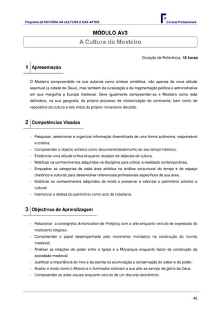 Programa de HISTÓRIA DA CULTURA E DAS ARTES                                            Cursos Profissionais


                                         MÓDULO AV3
                                 A Cultura do Mosteiro

                                                                        Duração de Referência: 18 horas

1 Apresentação

   O Mosteiro compreendido na sua autarcia como síntese simbólica, não apenas da nova atitude
   espiritual (a cidade de Deus), mas também da ruralização e da fragmentação política e administrativa
   em que mergulha a Europa medieval. Deve igualmente compreender-se o Mosteiro como rede
   definidora, na sua geografia, do próprio processo de cristianização do continente, bem como de
   repositório da cultura e dos mitos do próprio romanismo decaído.



2 Competências Visadas

   - Pesquisar, seleccionar e organizar informação diversificada de uma forma autónoma, responsável
     e criativa.
   - Compreender o objecto artístico como documento/testemunho do seu tempo histórico.
   - Evidenciar uma atitude crítica enquanto receptor de objectos de cultura.
   - Mobilizar os conhecimentos adquiridos na disciplina para criticar a realidade contemporânea.
   - Enquadrar as categorias de cada área artística na análise conjuntural do tempo e do espaço
     (histórico e cultural) para desenvolver referenciais profissionais específicos da sua área.
   - Mobilizar os conhecimentos adquiridos de modo a preservar e valorizar o património artístico e
     cultural.
   - Interiorizar a defesa do património como acto de cidadania.



3 Objectivos de Aprendizagem

   - Relacionar a coreografia Annonciation de Preljocaj com a arte enquanto veículo de expressão do
     misticismo religioso.
   - Compreender o papel desempenhado pelo movimento monástico na construção do mundo
     medieval.
   - Analisar as relações de poder entre a Igreja e a Monarquia enquanto factor de construção da
     sociedade medieval.
   - Justificar a importância do livro e da escrita na acumulação e conservação do saber e do poder.
   - Avaliar o modo como o Músico e o Iluminador colocam a sua arte ao serviço da glória de Deus.
   - Compreender as artes visuais enquanto veículo de um discurso teocêntrico.




                                                                                                        45
 