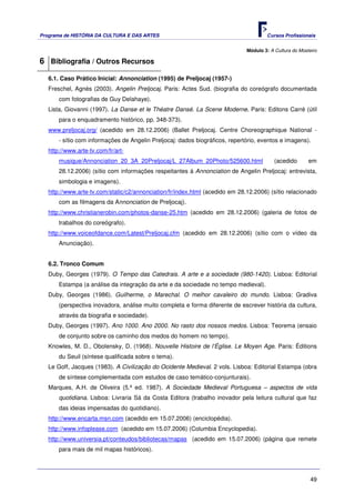 Programa de HISTÓRIA DA CULTURA E DAS ARTES                                           Cursos Profissionais


                                                                              Módulo 3: A Cultura do Mosteiro

6 Bibliografia / Outros Recursos
   6.1. Caso Prático Inicial: Annonciation (1995) de Preljocaj (1957-)
   Freschel, Agnès (2003). Angelin Preljocaj. Paris: Actes Sud. (biografia do coreógrafo documentada
       com fotografias de Guy Delahaye).
   Lista, Giovanni (1997). La Danse et le Théatre Dansé. La Scene Moderne. Paris: Editons Carré (útil
       para o enquadramento histórico, pp. 348-373).
   www.preljocaj.org/ (acedido em 28.12.2006) (Ballet Preljocaj. Centre Choreographique National -
       - sítio com informações de Angelin Preljocaj: dados biográficos, repertório, eventos e imagens).
   http://www.arte-tv.com/fr/art-
       musique/Annonciation_20_3A_20Preljocaj/L_27Album_20Photo/525600.html               (acedido       em
       28.12.2006) (sítio com informações respeitantes à Annonciation de Angelin Preljocaj: entrevista,
       simbologia e imagens).
   http://www.arte-tv.com/static/c2/annonciation/fr/index.html (acedido em 28.12.2006) (sítio relacionado
       com as filmagens da Annonciation de Preljocaj).
   http://www.christianerobin.com/photos-danse-25.htm (acedido em 28.12.2006) (galeria de fotos de
       trabalhos do coreógrafo).
   http://www.voiceofdance.com/Latest/Preljocaj.cfm (acedido em 28.12.2006) (sítio com o vídeo da
       Anunciação).


   6.2. Tronco Comum
   Duby, Georges (1979). O Tempo das Catedrais. A arte e a sociedade (980-1420). Lisboa: Editorial
       Estampa (a análise da integração da arte e da sociedade no tempo medieval).
   Duby, Georges (1986). Guilherme, o Marechal. O melhor cavaleiro do mundo. Lisboa: Gradiva
       (perspectiva inovadora, análise muito completa e forma diferente de escrever história da cultura,
       através da biografia e sociedade).
   Duby, Georges (1997). Ano 1000. Ano 2000. No rasto dos nossos medos. Lisboa: Teorema (ensaio
       de conjunto sobre os caminho dos medos do homem no tempo).
   Knowles, M. D., Obolensky, D. (1968). Nouvelle Histoire de l’Église. Le Moyen Age. Paris: Éditions
       du Seuil (síntese qualificada sobre o tema).
   Le Goff, Jacques (1983). A Civilização do Ocidente Medieval. 2 vols. Lisboa: Editorial Estampa (obra
       de síntese complementada com estudos de caso temático-conjunturais).
   Marques, A.H. de Oliveira (5.ª ed. 1987). A Sociedade Medieval Portuguesa – aspectos de vida
       quotidiana. Lisboa: Livraria Sá da Costa Editora (trabalho inovador pela leitura cultural que faz
       das ideias impensadas do quotidiano).
   http://www.encarta.msn.com (acedido em 15.07.2006) (enciclopédia).
   http://www.infoplease.com (acedido em 15.07.2006) (Columbia Encyclopedia).
   http://www.universia.pt/conteudos/bibliotecas/mapas (acedido em 15.07.2006) (página que remete
       para mais de mil mapas históricos).




                                                                                                          49
 