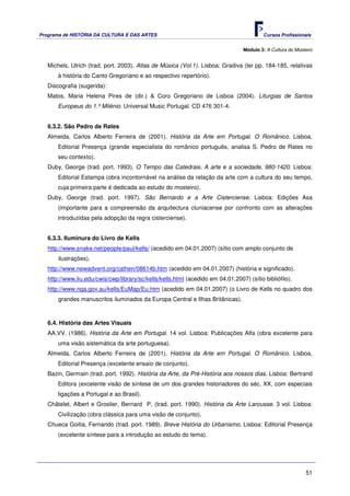 Programa de HISTÓRIA DA CULTURA E DAS ARTES                                               Cursos Profissionais


                                                                                  Módulo 3: A Cultura do Mosteiro


   Michels, Ulrich (trad. port. 2003). Atlas de Música (Vol.1). Lisboa: Gradiva (ler pp. 184-185, relativas
       à história do Canto Gregoriano e ao respectivo repertório).
   Discografia (sugerida):
   Matos, Maria Helena Pires de (dir.) & Coro Gregoriano de Lisboa (2004). Liturgias de Santos
       Europeus do 1.º Milénio. Universal Music Portugal. CD 476 301-4.


   6.3.2. São Pedro de Rates
   Almeida, Carlos Alberto Ferreira de (2001). História da Arte em Portugal. O Românico. Lisboa,
       Editorial Presença (grande especialista do românico português, analisa S. Pedro de Rates no
       seu contexto).
   Duby, George (trad. port. 1993). O Tempo das Catedrais. A arte e a sociedade, 980-1420. Lisboa:
       Editorial Estampa (obra incontornável na análise da relação da arte com a cultura do seu tempo,
       cuja primeira parte é dedicada ao estudo do mosteiro).
   Duby, George (trad. port. 1997). São Bernardo e a Arte Cisterciense. Lisboa: Edições Asa
       (importante para a compreensão da arquitectura cluniacense por confronto com as alterações
       introduzidas pela adopção da regra cisterciense).


   6.3.3. Iluminura do Livro de Kells
   http://www.snake.net/people/paul/kells/ (acedido em 04.01.2007) (sítio com amplo conjunto de
       ilustrações).
   http://www.newadvent.org/cathen/08614b.htm (acedido em 04.01.2007) (história e significado).
   http://www.liu.edu/cwis/cwp/library/sc/kells/kells.html (acedido em 04.01.2007) (sítio bibliófilo).
   http://www.nga.gov.au/kells/EuMap/Eu.htm (acedido em 04.01.2007) (o Livro de Kells no quadro dos
       grandes manuscritos iluminados da Europa Central e Ilhas Britânicas).



   6.4. História das Artes Visuais
   AA.VV. (1986). História da Arte em Portugal. 14 vol. Lisboa: Publicações Alfa (obra excelente para
       uma visão sistemática da arte portuguesa).
   Almeida, Carlos Alberto Ferreira de (2001). História da Arte em Portugal. O Românico. Lisboa,
       Editorial Presença (excelente ensaio de conjunto).
   Bazin, Germain (trad. port. 1992). História da Arte, da Pré-História aos nossos dias. Lisboa: Bertrand
       Editora (excelente visão de síntese de um dos grandes historiadores do séc. XX, com especiais
       ligações a Portugal e ao Brasil).
   Châtelet, Albert e Groslier, Bernard P. (trad. port. 1990). História da Arte Larousse. 3 vol. Lisboa:
       Civilização (obra clássica para uma visão de conjunto).
   Chueca Goitia, Fernando (trad. port. 1989). Breve História do Urbanismo. Lisboa: Editorial Presença
       (excelente síntese para a introdução ao estudo do tema).




                                                                                                              51
 