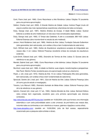 Programa de HISTÓRIA DA CULTURA E DAS ARTES                                               Cursos Profissionais


                                                                                  Módulo 3: A Cultura do Mosteiro



   Conti, Flavio (trad. port. 1990). Como Reconhecer a Arte Românica. Lisboa: Edições 70 (excelente
       para uma primeira aproximação).
   Delfant, Charles (trad. port. 2000). A Grande História da Cidade. Lisboa: Instituto Piaget (muito útil
       arquivo analítico das mais representativas experiências urbanísticas de todos os tempos).
   Duby, George (trad. port. 1997). História Artística da Europa. A Idade Média. Lisboa: Quetzal
       Editores (a análise da arte medieval por um dos seus mais conceituados especialistas).
   Duby, George (trad. port. 1993). O Tempo das Catedrais. A arte e a sociedade, 980-1420. Lisboa:
       Editorial Estampa (obra incontornável no estudo da arte medieval).
   Janson, Horst Woldemar (trad. port. 1989). História da Arte. Lisboa, Fundação Calouste Gulbenkian
       (obra generalista, bem estruturada, com análise crítica e bem fundamentada de cada tema).
   Koch. Wilfried (trad. port. 1985). Estilos de Arquitectura: arquitectura europeia da Antiguidade aos
       nossos dias. 2 vol. Lisboa: Editorial Presença (excelente síntese da evolução da arquitectura
       ocidental).
   Lucie-Smith, Edward (trad. port. 1995). Dicionário de Termos de Arte. Lisboa: D. Quixote (obra de
       referência no seu género).
   Mandel, Gabriel (trad. port. 1989). Como Reconhecer a Arte Islâmica. Lisboa: Edições 70 (excelente
       para uma primeira aproximação).
   Mumford, Lewis (trad. port. 1998). A cidade na História: suas origens, transformações e perspectivas.
       São Paulo: Martins Fontes (excelente para uma aproximação cultural ao urbanismo).
   Pijoán, J. (dir.) (trad. port. 1972). História da Arte. 10 vol. Lisboa: Publicações Alfa (obra generalista,
       bem estruturada, com análise crítica e bem fundamentada de cada tema).
   Sproccati, Sandro (dir.) (trad. port. 1991). Guia de História da Arte. Lisboa: Editorial Presença (obra
       útil como guia de estudo e investigação).
   Teixeira, Luís Manuel (1985). Dicionário Ilustrado de Belas-Artes. Lisboa: Editorial Presença (obra
       útil e de referência no seu género).
   Uphohn, Everard (dir.) (trad. port. 5.ª ed., 1993). História Mundial da Arte. Lisboa: Bertrand Editora
       (obra síntese bem organizada, excelente para uma primeira aproximação aos diversos
       conteúdos).
   http://witcombe.sbc.edu/ARTHLinks.html (acedido em 19.08.2004) (sítio que fornece uma informação
       sistemática e com certa profundidade sobre a arte universal, da pré-história aos nossos dias,
       incluindo todos os continentes e com referência a museus, galerias e ligações a outros sítios).
   http://www.abcgallery.com/ (acedido em 19.08.2004) (sítio de fácil acesso, especialmente
       vocacionado para a pesquisa sobre artistas e obras).




                                                                                                              52
 