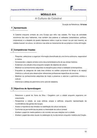 Programa de HISTÓRIA DA CULTURA E DAS ARTES                                            Cursos Profissionais


                                         MÓDULO AV4
                                 A Cultura da Catedral

                                                                        Duração de Referência: 18 horas

1 Apresentação

   A Catedral enquanto símbolo de uma Europa que reflui nas cidades. Por força da actividade
   económica dos seus habitantes, mas também dos poderes aí sedeados (eclesiásticos, políticos,
   corporativos) e a despeito do quadro depressivo sobre o qual se movem (ou por isso mesmo), as
   cidades buscam na cultura, na ciência e nas artes os mecanismos da sua própria e mútua afirmação.



2 Competências Visadas

   - Pesquisar, seleccionar e organizar informação diversificada de uma forma autónoma, responsável
     e criativa.
   - Compreender o objecto artístico como documento/testemunho do seu tempo histórico.
   - Evidenciar uma atitude crítica enquanto receptor de objectos de cultura.
   - Mobilizar os conhecimentos adquiridos na disciplina para criticar a realidade contemporânea.
   - Enquadrar as categorias de cada área artística na análise conjuntural do tempo e do espaço
     (histórico e cultural) para desenvolver referenciais profissionais específicos da sua área.
   - Mobilizar os conhecimentos adquiridos de modo a preservar e valorizar o património artístico e
     cultural.
   - Interiorizar a defesa do património como acto de cidadania.



3 Objectivos de Aprendizagem

   - Relacionar o painel de Vieira da Silva / Cargaleiro com a cidade enquanto organismo em
     crescimento.
   - Perspectivar a cidade, as suas artérias, praças e edifícios, enquanto representação da
     mundividência das gentes dos burgos.
   - Avaliar a importância dos letrados na reabilitação da cultura vernácula.
   - Confrontar as permanências da peste e a festividade da cultura cortesã.
   - Analisar o papel do mestre pedreiro e do cronista nas suas relações com a cidade.
   - Analisar o papel das artes visuais na celebração do mundo terreno enquanto metáfora da Criação.




                                                                                                        53
 