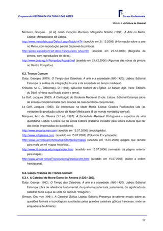 Programa de HISTÓRIA DA CULTURA E DAS ARTES                                          Cursos Profissionais


                                                                            Módulo 4: A Cultura da Catedral



   Monteiro, Gonçalo… [et el], colab. Gonçalo Monteiro, Margarida Botelho (1991). A Arte no Metro,
      Lisboa: Metropolitano de Lisboa.
   http://www.metrolisboa.pt/Default.aspx?tabid=474 (acedido em 21.12.2006) (Informação sobre a arte
      no Metro, com reprodução parcial do painel da pintora).
   http://perso.wanadoo.fr/art-deco.france/vieira_silva.htm (acedido em 21.12.2006) (Biografia da
      pintora, com reproduções de obras).
   http://www.cnac-gp.fr/Pompidou/Accueil.nsf (acedido em 21.12.2006) (Algumas das obras da pintora
      no Centro Pompidou).


   6.2. Tronco Comum
   Duby, Georges (1979). O Tempo das Catedrais. A arte e a sociedade (980-1420). Lisboa: Editorial
      Estampa (a análise da integração da arte e da sociedade no tempo medieval).
   Knowles, M. D., Obolensky, D. (1968). Nouvelle Histoire de l’Église. Le Moyen Age. Paris: Éditions
      du Seuil (síntese qualificada sobre o tema).
   Le Goff, Jacques (1983). A Civilização do Ocidente Medieval. 2 vols. Lisboa: Editorial Estampa (obra
      de síntese complementada com estudos de caso temático-conjunturais).
   Le Goff, Jacques (1983). Os intelectuais na Idade Média. Lisboa: Gradiva Publicações Lda (as
      variações da produção cultural da Idade Média para lá do mundo monástico-clerical).
   Marques, A.H. de Oliveira (5.ª ed. 1987). A Sociedade Medieval Portuguesa – aspectos de vida
      quotidiana. Lisboa: Livraria Sá da Costa Editora (trabalho inovador pela leitura cultural que faz
      das ideias impensadas do quotidiano).
   http://www.encarta.msn.com (acedido em 15.07.2006) (enciclopédia).
   http://www.infoplease.com (acedido em 15.07.2006) (Columbia Encyclopedia).
   http://www.universia.pt/conteudos/bibliotecas/mapas (acedido em 15.07.2006) (página que remete
      para mais de mil mapas históricos).
   http://www.lib.utexas.edu/maps/index.html (acedido em 15.07.2006) (remissão da página anterior
      para mapas).
   http://www.virtual-net.pt/FranciscanosVaratojo/ofm.html (acedido em 15.07.2006) (sobre a ordem
      franciscana).


   6.3. Casos Práticos do Tronco Comum
   6.3.1. A Catedral de Notre-Dame de Amiens (1220-1280).
   Duby, George (1993). O Tempo das Catedrais. A arte e a sociedade, (980-1420). Lisboa: Editorial
      Estampa (obra de referência fundamental, da qual uma parte trata, justamente, do significado da
      catedral, tema a que se volta no capítulo “Imagens”).
   Simson, Otto von (1991). A Catedral Gótica. Lisboa: Editorial Presença (excelente ensaio sobre as
      questões formais e iconológicas suscitadas pelas grandes catedrais góticas francesas, onde se
      enquadra a de Amiens).




                                                                                                        57
 