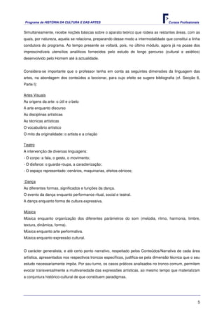 Programa de HISTÓRIA DA CULTURA E DAS ARTES                                           Cursos Profissionais


Simultaneamente, recebe noções básicas sobre o aparato teórico que rodeia as restantes áreas, com as
quais, por natureza, aquela se relaciona, preparando desse modo a intermodalidade que constitui a linha
condutora do programa. Ao tempo presente se voltará, pois, no último módulo, agora já na posse dos
imprescindíveis utensílios analíticos fornecidos pelo estudo do longo percurso (cultural e estético)
desenvolvido pelo Homem até à actualidade.


Considera-se importante que o professor tenha em conta as seguintes dimensões da linguagem das
artes, na abordagem dos conteúdos a leccionar, para cujo efeito se sugere bibliografia (cf. Secção 6,
Parte I):

Artes Visuais
As origens da arte: o útil e o belo
A arte enquanto discurso
As disciplinas artísticas
As técnicas artísticas
O vocabulário artístico
O mito da originalidade: o artista e a criação

Teatro
A intervenção de diversas linguagens:
- O corpo: a fala, o gesto, o movimento;
- O disfarce: o guarda-roupa, a caracterização;
- O espaço representado: cenários, maquinarias, efeitos cénicos;

Dança
As diferentes formas, significados e funções da dança.
O evento da dança enquanto performance ritual, social e teatral.
A dança enquanto forma de cultura expressiva.

Música
Música enquanto organização dos diferentes parâmetros do som (melodia, ritmo, harmonia, timbre,
textura, dinâmica, forma).
Música enquanto arte performativa.
Música enquanto expressão cultural.


O carácter generalista, e até certo ponto narrativo, respeitado pelos Conteúdos/Narrativa de cada área
artística, apresentados nos respectivos troncos específicos, justifica-se pela dimensão técnica que o seu
estudo necessariamente impõe. Por seu turno, os casos práticos analisados no tronco comum, permitem
evocar transversalmente a multivariedade das expressões artísticas, ao mesmo tempo que materializam
a conjuntura histórico-cultural de que constituem paradigmas.




                                                                                                         5
 