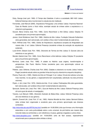 Programa de HISTÓRIA DA CULTURA E DAS ARTES                                               Cursos Profissionais


                                                                                  Módulo 4: A Cultura da Catedral



   Duby, George (trad. port. 1993). O Tempo das Catedrais. A arte e a sociedade, 980-1420. Lisboa:
       Editorial Estampa (obra incontornável no estudo da arte medieval).
   Fernandes, José Manuel (2000). Arquitectura Portuguesa: uma síntese. Lisboa: Imprensa Nacional-
       Casa da Moeda (como o título indica, exemplar estudo de síntese sobre a arquitectura e o
       urbanismo portugueses).
   Gozzoli, Maria Cristina (trad. Port. 1990). Como Reconhecer a Arte Gótica. Lisboa: Edições 70
       (excelente para uma primeira aproximação).
   Janson, Horst Woldemar (trad. Port. 1989). História da Arte. Lisboa, Fundação Calouste Gulbenkian
       (obra generalista, bem estruturada, com análise crítica e bem fundamentada de cada tema).
   Koch. Wilfried (trad. Port. 1985). Estilos de Arquitectura: arquitectura europeia da Antiguidade aos
       nossos dias. 2 vol. Lisboa: Editorial Presença (excelente síntese da evolução da arquitectura
       ocidental).
   Lucie-Smith, Edward (trad. Port. 1995). Dicionário de Termos de Arte. Lisboa: D. Quixote (obra de
       referência no seu género).
   Mandel, Gabriel (trad. Port. 1989). Como Reconhecer a Arte Islâmica. Lisboa: Edições 70 (excelente
       para uma primeira aproximação).
   Mumford, Lewis (trad. Port. 1998). A cidade na História: suas origens, transformações e
       perspectivas. São Paulo: Martins Fontes (excelente para uma aproximação cultural ao
       urbanismo).
   Pelletier, Jean; Delfante, Charles (trad. Port. 2000). Cidades e urbanismo no mundo. Lisboa: Instituto
       Piaget (excelente estudo sobre as grandes linhas de força do urbanismmo enquanto disciplina).
   Pereira, Paulo (dir.) (1995). História da Arte em Portugal. 3 vol. Lisboa: Círculo de Leitores (uma das
       mais recentes, no seu género, e especialmente bem arquitectada, sobretudo nos dois primeiros
       volumes).
   Pijoán, J. (dir.) (trad. Port. 1972). História da Arte. 10 vol. Lisboa: Publicações Alfa (obra generalista,
       bem estruturada, com análise crítica e bem fundamentada de cada tema).
   Sproccati, Sandro (dir.) (trad. Port. 1991). Guia de História da Arte. Lisboa: Editorial Presença (obra
       útil como guia de estudo e investigação).
   Teixeira, Luís Manuel (1985). Dicionário Ilustrado de Belas-Artes. Lisboa: Editorial Presença (obra
       útil e de referência no seu género).
   Uphohn, Everard (dir.) (trad. Port. 5.ª ed., 1993). História Mundial da Arte. Lisboa: Bertrand Editora
       (obra síntese bem organizada e excelente para uma primeira aproximação aos diversos
       conteúdos).
   http://witcombe.sbc.edu/ARTHLinks.html (acedido em 19.08.2004) (sítio que fornece uma informação
       sistemática e com certa profundidade sobre a arte universal, da pré-história aos nossos dias,
       incluindo todos os continentes e, com referência a museus, galerias e ligações a outros sítios).
   http://www.abcgallery.com/ (acedido em 19.08.2004) (sítio de fácil acesso, especialmente
       vocacionado para a pesquisa sobre artistas e obras).



                                                                                                              59
 