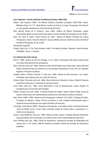 Programa de HISTÓRIA DA CULTURA E DAS ARTES                                           Cursos Profissionais


                                                                               Módulo 5: A Cultura do Palácio



   6.3.3. Requiem – Introito (1625) de Frei Manuel Cardoso (1566-1650)
   Alegria, José Augusto (1983). Frei Manuel Cardoso compositor português (1566-1650). Lisboa:
       Biblioteca Breve, N..º 75 - Série Música, Instituto de Cultura e Língua Portuguesa (uma obra de
       um dos grandes estudiosos da música da Escola de Évora).
   Brito, Manuel Carlos de & Cymbron, Luisa (1992). História da Música Portuguesa. Lisboa:
       Universidade Aberta (a mais recente obra sobre a História da Música Portuguesa; ler pp. 83-88).
   Nery, Rui Vieira & Castro, Paulo Ferreira de (1991). História da Música (Sínteses da Cultura
       Portuguesa). Lisboa: Imprensa Nacional Casa da Moeda (obra de referência acerca da História
       da Música Portuguesa; ler pp. 52-58).
   Discografia (sugerida):
   Phillips, Peter (Dir.) & The Tallis Scholars (1990). Frei Manuel Cardoso. Requiem. Gimell Records.
       CDGIM021. (Faixa 1: Introitus).


   6.4. História das Artes Visuais
   AA.VV. (1986). História da Arte em Portugal. 14 vol. Lisboa: Publicações Alfa (obra excelente para
       uma visão sistemática da arte portuguesa).
   Bazin, Germain (trad. port. 1992). História da Arte, da Pré-História aos nossos dias. Lisboa: Bertrand
       Editora (excelente visão de síntese de um dos grandes historiadores do séc. XX, com especiais
       ligações a Portugal e ao Brasil).
   Châtelet, Albert e Groslier, Bernard P. (trad. port. 1990). História da Arte Larousse. 3 vol. Lisboa:
       Civilização (obra clássica para uma visão de conjunto).
   Chueca Goitia, Fernando (trad. port. 1989). Breve História do Urbanismo. Lisboa: Editorial Presença
       (excelente síntese para a introdução ao estudo do tema).
   Conti, Flávio (trad. port. 1999). Como Reconhecer a Arte do Renascimento. Lisboa: Edições 70
       (excelente para uma primeira aproximação).
   Delfant, Charles (trad. port. 2000). A Grande História da Cidade. Lisboa: Instituto Piaget (muito útil
       arquivo analítico das mais representativas experiências urbanísticas de todos os tempos).
   Dias, Pedro (1998 e 1999). História da Arte Portuguesa no Mundo (1415-1822). O Espaço do Índico.
       O Espaço do Atlântico. Lisboa: Círculo de Leitores (a mais completa sistematização sobre a
       expansão da arte portuguesa nos antigos territórios ultramarinos).
   Fernandes, José Manuel (2000). Arquitectura Portuguesa: uma síntese. Lisboa: Imprensa Nacional-
       -Casa da Moeda (como o título indica, exemplar estudo de síntese sobre a arquitectura e o
       urbanismo portugueses).
   Janson, Horst Woldemar (trad. port. 1989). História da Arte. Lisboa, Fundação Calouste Gulbenkian
       (obra generalista, bem estruturada, com análise crítica e bem fundamentada de cada tema).
   Koch. Wilfried (trad. port. 1985). Estilos de Arquitectura: arquitectura europeia da Antiguidade aos
       nossos dias. 2 vol. Lisboa: Editorial Presença (excelente síntese da evolução da arquitectura
       ocidental).



                                                                                                          66
 
