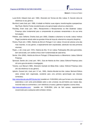 Programa de HISTÓRIA DA CULTURA E DAS ARTES                                               Cursos Profissionais


                                                                                   Módulo 5: A Cultura do Palácio



   Lucie-Smith, Edward (trad. port. 1995). Dicionário de Termos de Arte. Lisboa: D. Quixote (obra de
       referência no seu género).
   Mumford, Lewis (trad. port. 1998). A cidade na História: suas origens, transformações e perspectivas.
       São Paulo: Martins Fontes (excelente para uma aproximação cultural ao urbanismo).
   Panofsky, Erwin (trad. port. 1981). Renascimento e Renascimentos na Arte Ocidental. Lisboa:
       Presença (obra fundamental para a compreensão do processo renascentista e da sua lenta
       formulação).
   Pelletier, Jean; Delfante, Charles (trad. port. 2000). Cidades e urbanismo no mundo. Lisboa: Instituto
       Piaget (excelente estudo sobre as grandes linhas de força do urbanismmo enquanto disciplina).
   Pereira, Paulo (dir.) (1995). História da Arte em Portugal. 3 vol. Lisboa: Círculo de Leitores (uma das
       mais recentes, no seu género, e especialmente bem arquitectada, sobretudo nos dois primeiros
       volumes).
   Pijoán, J. (dir.) (trad. port. 1972). História da Arte. 10 vol. Lisboa: Publicações Alfa (obra generalista,
       bem estruturada, com análise crítica e bem fundamentada de cada tema).
   Serrão, Vítor (2002). História da Arte em Portugal. O Renascimento e o Maneirismo. Lisboa, Editorial
       Presença.
   Sproccati, Sandro (dir.) (trad. port. 1991). Guia de História da Arte. Lisboa: Editorial Presença (obra
       útil como guia de estudo e investigação).
   Teixeira, Luís Manuel (1985). Dicionário Ilustrado de Belas-Artes. Lisboa: Editorial Presença (obra
       útil e de referência no seu género).
   Uphohn, Everard (dir.) (trad. port. 5.ª ed., 1993). História Mundial da Arte. Lisboa: Bertrand Editora
       (obra síntese bem organizada, excelente para uma primeira aproximação aos diversos
       conteúdos).
   http://witcombe.sbc.edu/ARTHLinks.html (acedido em 19.08.2004) (sítio que fornece uma informação
       sistemática e com certa profundidade sobre a arte universal, da pré-história aos nossos dias,
       incluindo todos os continentes e, com referência a museus, galerias e ligações a outros sítios).
   http://www.abcgallery.com/       (acedido em 19.08.2004) (sítio de fácil acesso, especialmente
       vocacionado para a pesquisa sobre artistas e obras).




                                                                                                              67
 