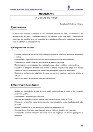Programa de HISTÓRIA DA CULTURA E DAS ARTES                                            Cursos Profissionais


                                         MÓDULO AV6
                                   A Cultura do Palco

                                                                        Duração de Referência: 18 horas

1 Apresentação

   O Palco como símbolo e metáfora de uma sociedade centrada na festa, no cerimonial e na
   representação. No palco, a deliberada sedução dos sentidos oculta uma rigidez conceptual que
   encontra o seu corolário, tanto nas conquistas da revolução científica, como na violência da guerra,
   onde se sublimam as redes de domínio.


2 Competências Visadas

   - Pesquisar, seleccionar e organizar informação diversificada de uma forma autónoma, responsável
     e criativa.
   - Compreender o objecto artístico como documento/testemunho do seu tempo histórico.
   - Evidenciar uma atitude crítica enquanto receptor de objectos de cultura.
   - Mobilizar os conhecimentos adquiridos na disciplina para criticar a realidade contemporânea.
   - Enquadrar as categorias de cada área artística na análise conjuntural do tempo e do espaço
     (histórico e cultural) para desenvolver referenciais profissionais específicos da sua área.
   - Mobilizar os conhecimentos adquiridos de modo a preservar e valorizar o património artístico e
     cultural.
   - Interiorizar a defesa do património como acto de cidadania.



3 Objectivos de Aprendizagem

   - Analisar um espectáculo através de uma noção contemporânea de palco e de interacção
     performers - público.
   - Compreender a dimensão cénica da Corte.
   - Comparar a concepção contemporânea de palco com a dimensão cénica da Corte.
   - Relacionar o rei absoluto, o actor senhor do palco e o artista plástico na construção da celebração
     do poder.
   - Analisar o poder do rei na sua relação com a organização sociocultural.
   - Compreender as dimensões assumidas pelo actor, o músico, o dançarino e o encenador.
   - Compreender o sentido interactivo das artes visuais na criação de um discurso pedagógico e
     celebrativo.




                                                                                                        68
 