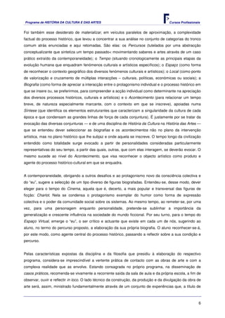 Programa de HISTÓRIA DA CULTURA E DAS ARTES                                           Cursos Profissionais


Foi também esse desiderato de materializar, em veículos paralelos de aproximação, a complexidade
factual do processo histórico, que levou a concentrar a sua análise no conjunto de categorias do tronco
comum atrás enunciadas e aqui retomadas. São elas: os Percursos (tutelados por uma abstracção
conceptualizante que sintetiza um tempo passado< movimentando saberes e artes através de um caso
prático extraído da contemporaneidade); o Tempo (situando cronologicamente as principais etapas da
evolução humana que enquadram fenómenos culturais e artísticos específicos); o Espaço (como forma
de reconhecer o contexto geográfico dos diversos fenómenos culturais e artísticos); o Local (como ponto
de valorização e cruzamento de múltiplas interacções – culturais, políticas, económicas ou sociais); a
Biografia (como forma de apreciar a interacção entre o protagonismo individual e o processo histórico em
que se insere ou, se preferirmos, para compreender a acção individual como determinante na apreciação
dos diversos processos históricos, culturais e artísticos) e o Acontecimento (para relacionar um tempo
breve, de natureza especialmente marcante, com o contexto em que se inscreve), apoiadas numa
Síntese (que identifica os elementos estruturantes que caracterizam a singularidade da cultura de cada
época e que condensam as grandes linhas de força de cada conjuntura). É justamente por se tratar da
evocação das diversas conjunturas — e de uma disciplina de História da Cultura na História das Artes —
que se entendeu dever seleccionar as biografias e os acontecimentos não no plano da intervenção
artística, mas no plano histórico que lhe subjaz e onde aquela se inscreve. O tempo longo da civilização
entendido como totalidade surge evocado a partir de personalidades consideradas particularmente
representativas do seu tempo, a partir das quais, outras, que com elas interagem, se deverão evocar. O
mesmo sucede ao nível do Acontecimento, que visa reconhecer o objecto artístico como produto e
agente do processo histórico-cultural em que se enquadra.


A contemporaneidade, obrigando a outros desafios e ao protagonismo novo da consciência colectiva e
do “eu”, sugere a selecção de um tipo diverso de figuras biografadas. Entendeu-se, desse modo, dever
eleger para o tempo do Cinema, aquela que é, decerto, a mais popular e transversal das figuras de
ficção: Charlot. Nela se condensa o protagonismo exemplar do humor como forma de expressão
colectiva e o poder da comunidade social sobre os sistemas. Ao mesmo tempo, ao remeter-se, por uma
vez, para uma personagem enquanto personalidade, pretende-se sublinhar a importância da
generalização e crescente influência na sociedade do mundo ficcional. Por seu turno, para o tempo do
Espaço Virtual, emerge o “eu”, o ser crítico e actuante que existe em cada um de nós, sugerindo ao
aluno, no termo do percurso proposto, a elaboração da sua própria biografia. O aluno reconhecer-se-á,
por este modo, como agente central do processo histórico, passando a reflectir sobre a sua condição e
percurso.


Pelas características expostas da disciplina e da filosofia que presidiu à elaboração do respectivo
programa, considera-se imprescindível a vertente prática de contacto com as obras de arte e com a
complexa realidade que as envolve. Estando consagrada no próprio programa, na disseminação de
casos práticos, recomenda-se vivamente a recorrente saída da sala de aula e da própria escola, a fim de
observar, ouvir e reflectir in loco. O lado técnico da construção, da produção e da divulgação da obra de
arte será, assim, ministrado fundamentalmente através de um conjunto de experiências que, a título de



                                                                                                         6
 