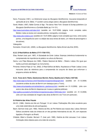 Programa de HISTÓRIA DA CULTURA E DAS ARTES                                             Cursos Profissionais


                                                                                  Módulo 6: A Cultura do Palco



   Karro, Françoise (1991). La Cérémonie turque du Bourgeois Gentilhomme: mouvance temporelle et
       spirituelle de la foi. Biblio, 17 (contém outros artigos sobre o Bourgeois Gentilhomme).
   Sorell, Walter (1967). Ballet Comes of Age. The dance. New York: Grosset & Dunlap publishers (Le
       Bourgeois Gentilhomme e a Comédie-Ballet; pp.114-131).
   http://www.toutmoliere.net/index.html (acedido em 15.07.2006) (página muito completa sobre
       Molière: todos os textos com estudos prévios, iconografia, cronologia).
   http://www.site-moliere.com (acedido em 15.07.2006) (página muito completa que inclui, entre outros
       pontos, uma biografia do autor e a edição dos seus textos de teatro, um índice de personagens e
       de actores).
   Videografia:
   Dumestre, Vincent (dir). (2005). Le Bourgeois Gentilhomme. Alpha-Amiral Lda-Arte (DVD).


   6.3.2. O Real Edifício de Mafra (1717-1730/1737).
   Elias, Norbert (trad. port. 1987). A Sociedade de Corte. Lisboa: Estampa (referência fundamental na
       compreeensão da importância do palácio na cultura do Barroco).
   Gama, Luís Filipe Marques da (1985). Palácio Nacional de Mafra – Roteiro. Lisboa: Elo (guia que
       facilita a primeira abordagem ao monumento).
   Pimentel, António Filipe (2.ª ed., 2002). O Real Edifício de Mafra. Arquitectura e Poder. Lisboa: Livros
       Horizonte (obra de referência para a compreensão do conjunto de ideias que enformam o
       programa artístico de Mafra).


   6.3.3. Trono de S. Pedro, Gianlorenzo Bernini, Roma, Basílica de S. Pedro (1657-66)
   http://www.wga.hu/frames-e.html?/bio/b/bernini/gianlore/biograph.html     (acedido    em     21.12.2006)
       (excelente análise da obra de Bernini com destaque para o Trono).
   http://www.artcyclopedia.com/artists/bernini_gianlorenzo.html (acedido em 21.12.2006)          (sítio com
       acervo das obras de Bernini dispersas por museus e galerias públicas).
   http://gallery.euroweb.hu/html/b/bernini/gianlore/sculptur/1650/index.html (acedido em 21.12.2006)
       (sítio com boa variedade de imagens das obras de Bernini e do Trono em particular).


   6.4 História das Artes Visuais
   AA.VV. (1986). História da Arte em Portugal. 14 vol. Lisboa: Publicações Alfa (obra excelente para
       uma visão sistemática da arte portuguesa).
   Bazin, Germain (trad. port. 1992). História da Arte, da Pré-História aos nossos dias. Lisboa: Bertrand
       Editora (excelente visão de síntese de um dos grandes historiadores do séc. XX, com especiais
       ligações a Portugal e ao Brasil).
   Châtelet, Albert e Groslier, Bernard P. (trad. port. 1990). História da Arte Larousse. 3 vol. Lisboa:
       Civilização (obra clássica para uma visão de conjunto).




                                                                                                           73
 