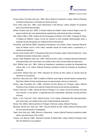 Programa de HISTÓRIA DA CULTURA E DAS ARTES                                               Cursos Profissionais


                                                                                    Módulo 6: A Cultura do Palco



   Chueca Goitia, Fernando (trad. port. 1989). Breve História do Urbanismo. Lisboa: Editorial Presença
       (excelente síntese para a introdução ao estudo do tema).
   Conti, Flávio (trad. port. 1996). Como Reconhecer a Arte Barroca. Lisboa: Edições 70 (excelente
       para uma primeira aproximação).
   Delfant, Charles (trad. port. 2000). A Grande História da Cidade. Lisboa: Instituto Piaget (muito útil;
       arquivo analítico das mais representativas experiências urbanísticas de todos os tempos).
   Dias, Pedro (1998 e 1999). História da Arte Portuguesa no Mundo (1415-1822). O Espaço do Índico.
       O Espaço do Atlântico. Lisboa: Círculo de Leitores (a mais completa sistematização sobre a
       expansão da arte portuguesa nos antigos territórios ultramarinos).
   Fernandes, José Manuel (2000). Arquitectura Portuguesa: uma síntese. Lisboa: Imprensa Nacional-
       Casa da Moeda (como o título indica, exemplar estudo de síntese sobre a arquitectura e o
       urbanismo portugueses).
   Gomes, Paulo Varela (1987). A Arquitectura Barroca em Portugal. Lisboa: Imprensa Nacional – Casa
       da Moeda (exemplar síntese sobre o assunto).
   Janson, Horst Woldemar (trad. port. 1989). História da Arte. Lisboa, Fundação Calouste Gulbenkian
       (obra generalista, bem estruturada, com análise crítica e bem fundamentada de cada tema).
   Koch. Wilfried (trad. port. 1985). Estilos de Arquitectura: arquitectura europeia da Antiguidade aos
       nossos dias. 2 vol. Lisboa: Editorial Presença (excelente síntese da evolução da arquitectura
       ocidental).
   Lucie-Smith, Edward (trad. port. 1995). Dicionário de Termos de Arte. Lisboa: D. Quixote (obra de
       referência no seu género).
   Mumford, Lewis (trad. port. 1998). A cidade na História: suas origens, transformações e perspectivas.
       São Paulo: Martins Fontes (excelente para uma aproximação cultural ao urbanismo).
   Pereira, José Fernandes (dir.) (1989). Dicionário da Arte Barroca em Portugal. Lisboa: Editorial
       Presença (muito útil para uma visão de síntese dos temas da arte barroca portuguesa).
   Pereira, Paulo (dir.) (1995). História da Arte em Portugal. 3 vol. Lisboa: Círculo de Leitores (uma das
       mais recentes, no seu género, e especialmente bem arquitectada, sobretudo nos dois primeiros
       volumes).
   Pijoán, J. (dir.) (trad. port. 1972). História da Arte. 10 vol. Lisboa: Publicações Alfa (obra generalista,
       bem estruturada, com análise crítica e bem fundamentada de cada tema).
   Serrão, Vítor (2003). História da Arte em Portugal. O Barroco. Lisboa, Editorial Presença.
   Sproccati, Sandro (dir.) (trad. port. 1991). Guia de História da Arte. Lisboa: Editorial Presença (obra
       útil como guia de estudo e investigação).
   Tapié, Victor (trad. port. 1988). Barroco e Classicismo. Lisboa: Editorial Presença (excelente síntese
       sobre a arte dos séculos XVII e XVIII).
   Teixeira, Luís Manuel (1985). Dicionário Ilustrado de Belas-Artes. Lisboa: Editorial Presença (obra
       útil e de referência no seu género).




                                                                                                             74
 