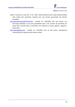Programa de HISTÓRIA DA CULTURA E DAS ARTES                                           Cursos Profissionais


                                                                                Módulo 6: A Cultura do Palco



   Uphohn, Everard (dir.) (trad. port. 5.ª ed., 1993). História Mundial da Arte. Lisboa: Bertrand Editora
       (obra síntese bem organizada, excelente para uma primeira aproximação aos diversos
       conteúdos).
   http://witcombe.sbc.edu/ARTHLinks.html      (acedido em 19.08.2004) (sítio que fornece uma
       informação sistemática e com certa profundidade sobre a arte universal, da pré-história aos
       nossos dias, incluindo todos os continentes, com referência a museus, galerias e ligações a
       outros sítios).
   http://www.abcgallery.com/    (acedido em 19.08.2004) (sítio de fácil acesso, especialmente
       vocacionado para a pesquisa sobre artistas e obras).




                                                                                                         75
 