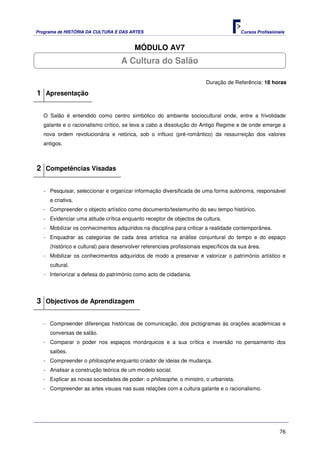 Programa de HISTÓRIA DA CULTURA E DAS ARTES                                            Cursos Profissionais


                                         MÓDULO AV7
                                   A Cultura do Salão

                                                                        Duração de Referência: 18 horas

1 Apresentação

   O Salão é entendido como centro simbólico do ambiente sociocultural onde, entre a frivolidade
   galante e o racionalismo crítico, se leva a cabo a dissolução do Antigo Regime e de onde emerge a
   nova ordem revolucionária e retórica, sob o influxo (pré-romântico) da ressurreição dos valores
   antigos.



2 Competências Visadas

   - Pesquisar, seleccionar e organizar informação diversificada de uma forma autónoma, responsável
     e criativa.
   - Compreender o objecto artístico como documento/testemunho do seu tempo histórico.
   - Evidenciar uma atitude crítica enquanto receptor de objectos de cultura.
   - Mobilizar os conhecimentos adquiridos na disciplina para criticar a realidade contemporânea.
   - Enquadrar as categorias de cada área artística na análise conjuntural do tempo e do espaço
     (histórico e cultural) para desenvolver referenciais profissionais específicos da sua área.
   - Mobilizar os conhecimentos adquiridos de modo a preservar e valorizar o património artístico e
     cultural.
   - Interiorizar a defesa do património como acto de cidadania.




3 Objectivos de Aprendizagem

   - Compreender diferenças históricas de comunicação, dos pictogramas às orações académicas e
     conversas de salão.
   - Comparar o poder nos espaços monárquicos e a sua crítica e inversão no pensamento dos
     salões.
   - Compreender o philosophe enquanto criador de ideias de mudança.
   - Analisar a construção teórica de um modelo social.
   - Explicar as novas sociedades de poder: o philosophe, o ministro, o urbanista.
   - Compreender as artes visuais nas suas relações com a cultura galante e o racionalismo.




                                                                                                        76
 