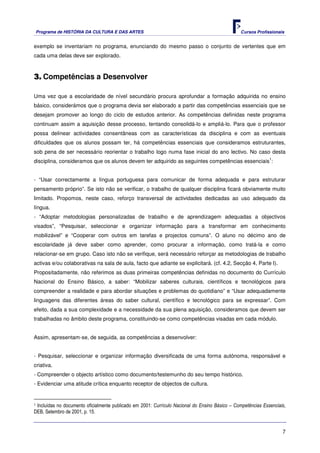 Programa de HISTÓRIA DA CULTURA E DAS ARTES                                                 Cursos Profissionais


exemplo se inventariam no programa, enunciando do mesmo passo o conjunto de vertentes que em
cada uma delas deve ser explorado.



3. Competências a Desenvolver

Uma vez que a escolaridade de nível secundário procura aprofundar a formação adquirida no ensino
básico, considerámos que o programa devia ser elaborado a partir das competências essenciais que se
desejam promover ao longo do ciclo de estudos anterior. As competências definidas neste programa
continuam assim a aquisição desse processo, tentando consolidá-lo e ampliá-lo. Para que o professor
possa delinear actividades consentâneas com as características da disciplina e com as eventuais
dificuldades que os alunos possam ter, há competências essenciais que consideramos estruturantes,
sob pena de ser necessário reorientar o trabalho logo numa fase inicial do ano lectivo. No caso desta
                                                                                                              1
disciplina, consideramos que os alunos devem ter adquirido as seguintes competências essenciais :


- “Usar correctamente a língua portuguesa para comunicar de forma adequada e para estruturar
pensamento próprio”. Se isto não se verificar, o trabalho de qualquer disciplina ficará obviamente muito
limitado. Propomos, neste caso, reforço transversal de actividades dedicadas ao uso adequado da
língua.
- “Adoptar metodologias personalizadas de trabalho e de aprendizagem adequadas a objectivos
visados”, “Pesquisar, seleccionar e organizar informação para a transformar em conhecimento
mobilizável” e “Cooperar com outros em tarefas e projectos comuns”. O aluno no décimo ano de
escolaridade já deve saber como aprender, como procurar a informação, como tratá-la e como
relacionar-se em grupo. Caso isto não se verifique, será necessário reforçar as metodologias de trabalho
activas e/ou colaborativas na sala de aula, facto que adiante se explicitará. (cf. 4.2, Secção 4, Parte I).
Propositadamente, não referimos as duas primeiras competências definidas no documento do Currículo
Nacional do Ensino Básico, a saber: “Mobilizar saberes culturais, científicos e tecnológicos para
compreender a realidade e para abordar situações e problemas do quotidiano” e “Usar adequadamente
linguagens das diferentes áreas do saber cultural, científico e tecnológico para se expressar”. Com
efeito, dada a sua complexidade e a necessidade da sua plena aquisição, consideramos que devem ser
trabalhadas no âmbito deste programa, constituindo-se como competências visadas em cada módulo.


Assim, apresentam-se, de seguida, as competências a desenvolver:


- Pesquisar, seleccionar e organizar informação diversificada de uma forma autónoma, responsável e
criativa.
- Compreender o objecto artístico como documento/testemunho do seu tempo histórico.
- Evidenciar uma atitude crítica enquanto receptor de objectos de cultura.


1Incluídas no documento oficialmente publicado em 2001: Currículo Nacional do Ensino Básico – Competências Essenciais,
DEB, Setembro de 2001, p. 15.


                                                                                                                    7
 