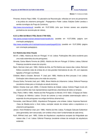 Programa de HISTÓRIA DA CULTURA E DAS ARTES                                            Cursos Profissionais


                                                                                 Módulo 7: A Cultura do Salão


   Pimentel, António Filipe (1999). “O Laboratório da Reconstrução: reflexões em torno do pensamento
       e da prática do urbanismo português”. Propaganda e Poder. Lisboa: Edições Colibri (analisa o
       sentido iconológico da Praça do Comércio).
   http://www.monumentos.pt/ (acedido em 15.07.2006) (sítio que fornece acesso aos projectos
       pombalinos da reconstrução de Lisboa).


   6.3.3 La Mort de Marat (1793), David (1748-1825).
   http://perso.orange.fr/sylvain.weisse/marat/maratfe.htm (acedido em 15.07.2006) (página com
       orientação pedagógica).
   http://www.versailles.iufm.fr/acti/patrimoine/musee4/page453.htm (acedido em 15.07.2006) (página
       com orientação pedagógica).


   6.4. História das Artes Visuais
   AA.VV. (1986). História da Arte em Portugal. 14 vol. Lisboa: Publicações Alfa (obra excelente para
       uma visão sistemática da arte portuguesa).
   Almeida, Carlos Alberto Ferreira de (2002). História da Arte em Portugal. O Gótico. Lisboa, Editorial
       Presença (excelente ensaio de conjunto).
   Bazin, Germain (trad. port. 1992). História da Arte, da Pré-História aos nossos dias. Lisboa: Bertrand
       Editora (excelente visão de síntese de um dos grandes historiadores do séc. XX, com especiais
       ligações a Portugal e ao Brasil).
   Châtelet, Albert e Groslier, Bernard P. (trad. port. 1990). História da Arte Larousse. 3 vol. Lisboa:
       Civilização (obra clássica para uma visão de conjunto).
   Chueca Goitia, Fernando (trad. port. 1989). Breve História do Urbanismo. Lisboa: Editorial Presença
       (excelente síntese para a introdução ao estudo do tema).
   Delfant, Charles (trad. port. 2000). A Grande História da Cidade. Lisboa: Instituto Piaget (muito útil;
       arquivo analítico das mais representativas experiências urbanísticas de todos os tempos).
   Dias, Pedro (1998 e 1999). História da Arte Portuguesa no Mundo (1415-1822). O Espaço do Índico.
       O Espaço do Atlântico. Lisboa: Círculo de Leitores (a mais completa sistematização sobre a
       expansão da arte portuguesa nos antigos territórios ultramarinos).
   Fernandes, José Manuel (2000). Arquitectura Portuguesa: uma síntese. Lisboa: Imprensa Nacional-
       -Casa da Moeda.(como o título indica, exemplar estudo de síntese sobre a arquitectura e o
       urbanismo portugueses).
   Janson, Horst Woldemar (trad. port. 1989). História da Arte. Lisboa, Fundação Calouste Gulbenkian
       (obra generalista, bem estruturada, com análise crítica e bem fundamentada de cada tema).
   Koch. Wilfried (trad. port. 1985). Estilos de Arquitectura: arquitectura europeia da Antiguidade aos
       nossos dias. 2 vol. Lisboa: Editorial Presença (excelente síntese da evolução da arquitectura
       ocidental).




                                                                                                          81
 