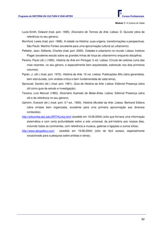 Programa de HISTÓRIA DA CULTURA E DAS ARTES                                               Cursos Profissionais


                                                                                    Módulo 7: A Cultura do Salão



   Lucie-Smith, Edward (trad. port. 1995). Dicionário de Termos de Arte. Lisboa: D. Quixote (obra de
       referência no seu género).
   Mumford, Lewis (trad. port. 1998). A cidade na História: suas origens, transformações e perspectivas.
       São Paulo: Martins Fontes (excelente para uma aproximação cultural ao urbanismo).
   Pelletier, Jean; Delfante, Charles (trad. port. 2000). Cidades e urbanismo no mundo. Lisboa: Instituto
       Piaget (excelente estudo sobre as grandes linhas de força do urbanismmo enquanto disciplina).
   Pereira, Paulo (dir.) (1995). História da Arte em Portugal. 3 vol. Lisboa: Círculo de Leitores (uma das
       mais recentes, no seu género, e especialmente bem arquitectada, sobretudo nos dois primeiros
       volumes).
   Pijoán, J. (dir.) (trad. port. 1972). História da Arte. 10 vol. Lisboa: Publicações Alfa (obra generalista,
       bem estruturada, com análise crítica e bem fundamentada de cada tema).
   Sproccati, Sandro (dir.) (trad. port. 1991). Guia de História da Arte. Lisboa: Editorial Presença (obra
       útil como guia de estudo e investigação).
   Teixeira, Luís Manuel (1985). Dicionário Ilustrado de Belas-Artes. Lisboa: Editorial Presença (obra
       útil e de referência no seu género).
   Uphohn, Everard (dir.) (trad. port. 5.ª ed., 1993). História Mundial da Arte. Lisboa: Bertrand Editora
       (obra síntese bem organizada, excelente para uma primeira aproximação aos diversos
       conteúdos).
   http://witcombe.sbc.edu/ARTHLinks.html (acedido em 19.08.2004) (sítio que fornece uma informação
       sistemática e com certa profundidade sobre a arte universal, da pré-história aos nossos dias,
       incluindo todos os continentes, com referência a museus, galerias e ligações a outros sítios).
   http://www.abcgallery.com/       (acedido em 19.08.2004) (sítio de fácil acesso, especialmente
       vocacionado para a pesquisa sobre artistas e obras).




                                                                                                             82
 