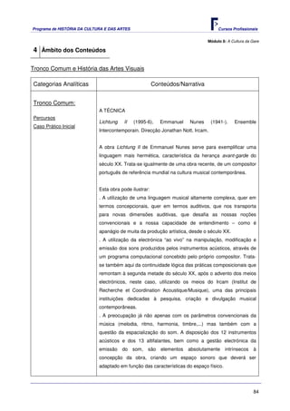Programa de HISTÓRIA DA CULTURA E DAS ARTES                                         Cursos Profissionais


                                                                              Módulo 8: A Cultura da Gare

4 Âmbito dos Conteúdos

Tronco Comum e História das Artes Visuais

Categorias Analíticas                                   Conteúdos/Narrativa


Tronco Comum:
                             A TÉCNICA
Percursos
                             Lichtung   II    (1995-6),    Emmanuel   Nunes      (1941-).   Ensemble
Caso Prático Inicial
                             Intercontemporain. Direcção Jonathan Nott. Ircam.


                             A obra Lichtung II de Emmanuel Nunes serve para exemplificar uma
                             linguagem mais hermética, característica da herança avant-garde do
                             século XX. Trata-se igualmente de uma obra recente, de um compositor
                             português de referência mundial na cultura musical contemporânea.


                             Esta obra pode ilustrar:
                             . A utilização de uma linguagem musical altamente complexa, quer em
                             termos concepcionais, quer em termos auditivos, que nos transporta
                             para novas dimensões auditivas, que desafia as nossas noções
                             convencionais e a nossa capacidade de entendimento – como é
                             apanágio de muita da produção artística, desde o século XX.
                             . A utilização da electrónica “ao vivo” na manipulação, modificação e
                             emissão dos sons produzidos pelos instrumentos acústicos, através de
                             um programa computacional concebido pelo próprio compositor. Trata-
                             se também aqui da continuidade lógica das práticas composicionais que
                             remontam à segunda metade do século XX, após o advento dos meios
                             electrónicos, neste caso, utilizando os meios do Ircam (Institut de
                             Recherche et Coordination Acoustique/Musique), uma das principais
                             instituições dedicadas à pesquisa, criação e divulgação musical
                             contemporâneas.
                             . A preocupação já não apenas com os parâmetros convencionais da
                             música (melodia, ritmo, harmonia, timbre,...) mas também com a
                             questão da espacialização do som. A disposição dos 12 instrumentos
                             acústicos e dos 13 altifalantes, bem como a gestão electrónica da
                             emissão    do    som,   são elementos    absolutamente     intrínsecos   à
                             concepção da obra, criando um espaço sonoro que deverá ser
                             adaptado em função das características do espaço físico.




                                                                                                      84
 