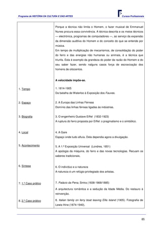 Programa de HISTÓRIA DA CULTURA E DAS ARTES                                          Cursos Profissionais



                             Porque a técnica não limita o Homem, o fazer musical de Emmanuel
                             Nunes procura essa convivência. A técnica descrita e os meios técnicos
                             — electrónica, programas de computadores —, ao serviço da expansão
                             da dimensão auditiva do Homem e do conceito do que se entende por
                             música.
                             Em tempo de multiplicação de mecanismos, de consolidação do poder
                             do ferro e das energias não humanas ou animais, é a técnica que
                             triunfa. Esta é exemplo da grandeza do poder da razão do Homem e do
                             seu saber fazer, sendo nalguns casos força de escravização dos
                             homens de oitocentos.



                             A velocidade impõe-se.


1. Tempo                     1. 1814-1905
                             Da batalha de Waterloo à Exposição dos Fauves.


2. Espaço                    2. A Europa das Linhas Férreas
                             Domínio das linhas férreas ligadas às indústrias.


3. Biografia                 3. O engenheiro Gustave Eiffel (1832-1923)
                             A ruptura do ferro proposta por Eiffel: o pragmatismo e o simbólico.



4. Local                     4. A Gare
                             Espaço onde tudo afluía. Dela dependia agora a divulgação.


5. Acontecimento             5. A 1.ª Exposição Universal (Londres, 1851)
                             A apologia da máquina, do ferro e das novas tecnologias. Recuam os
                             saberes tradicionais.


6. Síntese                   6. O indivíduo e a natureza
                             A natureza é um refúgio privilegiado dos artistas.



7. 1.º Caso prático          7. Palácio da Pena, Sintra (1838-1868/1885)

                             A arquitectura romântica e a sedução da Idade Média. Do restauro à
                             reinvenção.

8. 2.º Caso prático          8. Italian family on ferry boat leaving Ellis Island (1905). Fotografia de
                             Lewis Hine (1874-1940).




                                                                                                      85
 