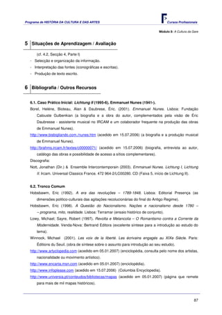 Programa de HISTÓRIA DA CULTURA E DAS ARTES                                            Cursos Profissionais


                                                                                 Módulo 8: A Cultura da Gare



5 Situações de Aprendizagem / Avaliação
      (cf. 4.2, Secção 4, Parte I)
   - Selecção e organização da informação.
   - Interpretação das fontes (iconográficas e escritas).
   - Produção de texto escrito.


6 Bibliografia / Outros Recursos

   6.1. Caso Prático Inicial: Lichtung II (1995-6), Emmanuel Nunes (1941-).
   Borel, Heléne, Bioteau, Alan & Daubrese, Éric. (2001). Emmanuel Nunes. Lisboa: Fundação
       Calouste Gulbenkian (a biografia e a obra do autor, complementados pela visão de Éric
       Daubresse - assistente musical no IRCAM e um colaborador frequente na produção das obras
       de Emmanuel Nunes).
   http://www.bisbigliando.com./nunes.htm (acedido em 15.07.2006) (a biografia e a produção musical
       de Emmanuel Nunes).
   http://brahms.ircam.fr/textes/c00000071/ (acedido em 15.07.2006) (biografia, entrevista ao autor,
       catálogo das obras e possibilidade de acesso a sítios complementares).
   Discografia:
   Nott, Jonathan (Dir.) & Ensemble Intercontemporain (2003). Emmanuel Nunes. Lichtung I, Lichtung
       II. Ircam. Universal Classics France. 472 964-2/LC00280. CD (Faixa 5, início de Lichtung II).


   6.2. Tronco Comum
   Hobsbawm, Eric (1992). A era das revoluções – 1789-1848. Lisboa: Editorial Presença (as
       dimensões politico-culturais das agitações recolucionárias do final do Antigo Regime).
   Hobsbawm, Eric (1998). A Questão do Nacionalismo. Nações e nacionalismo desde 1780 –
       – programa, mito, realidade. Lisboa: Terramar (ensaio histórico de conjunto).
   Lowy, Michael; Sayre, Robert (1997). Revolta e Melancolia – O Romantismo contra a Corrente da
       Modernidade. Venda-Nova: Bertrand Editora (excelente síntese para a introdução ao estudo do
       tema).
   Winnock, Michael    (2001). Les voix de la liberté. Les écrivains engagés au XIXe Siècle. Paris:
       Éditions du Seuil. (obra de síntese sobre o assunto para introdução ao seu estudo).
   http://www.artyclopedia.com (acedido em 05.01.2007) (enciclopédia, consulta pelo nome dos artistas,
       nacionalidade ou movimento artístico).
   http://www.encarta.msn.com (acedido em 05.01.2007) (enciclopédia).
   http://www.infoplease.com (acedido em 15.07.2006) (Columbia Encyclopedia).
   http://www.universia.pt/conteudos/bibliotecas/mapas (acedido em 05.01.2007) (página que remete
       para mais de mil mapas históricos).



                                                                                                         87
 