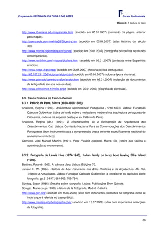 Programa de HISTÓRIA DA CULTURA E DAS ARTES                                            Cursos Profissionais


                                                                                  Módulo 8: A Cultura da Gare



   http://www.lib.utexas.edu/maps/index.html (acedido em 05.01.2007) (remissão da página anterior
       para mapas).
   http://users.erols.com/mwhite28/20centry.htm (acedido em 05.01.2007) (atlas histórico do século
       XX).
   http://www.monde-diplomatique.fr/cartes/ (acedido em 05.01.2007) (cartografia de conflitos no mundo
       contemporâneo).
   http://www.northlink.com/~hauxe/dkshore.htm (acedido em 05.01.2007) (contactos entre Espanhóis
       e Índios).
   http://www.iscsp.utl.pt/cepp/ (acedido em 05.01.2007) (história política portuguesa).
   http://65.107.211.206/victorian/victov.html (acedido em 05.01.2007) (sobre a época vitoriana).
   http://www.yale.edu/lawweb/avalon/avalon.htm (acedido em 05.01.2007) (colecção de documentos
       da Antiguidade até aos nossos dias).
   http://www.infoscience.fr/index.php3 (acedido em 05.01.2007) (biografia de cientistas).


   6.3. Casos Práticos do Tronco Comum
   6.3.1. Palácio da Pena, Sintra (1838-1868/1885).
   Anacleto, Regina (1997). Arquitectura Neomedieval Portuguesa (1780-1924). Lisboa: Fundação
       Calouste Gulbenkian (obra de fundo sobre o revivalismo medieval na arquitectura portuguesa de
       Oitocentos, onde se dá especial destaque ao Palácio da Pena).
   Anacleto, Regina (dir.) (1994). O Neomanuelino ou a Reinvenção da Arquitectura dos
       Descobrimentos. Cat. Lisboa: Comissão Nacional Para as Comemorações dos Descobrimentos
       Portugueses (bom instrumento para a compreensão dessa vertente especificamente nacional do
       revivalismo romântico).
   Carneiro, José Manuel Martins (1991). Pena Palácio Nacional. Mafra: Elo (roteiro que facilita a
       aproximação ao monumento).


   6.3.2. Fotografia de Lewis Hine (1874-1940), Italian family on ferry boat leaving Ellis Island
       (1905).
   Barthes, Roland (1989). A câmara clara. Lisboa: Edições 70.
   Janson H. W. (1994). História da Arte. Panorama das Artes Plásticas e da Arquitectura. Da Pré-
       -História à Actualidade. Lisboa: Fundação Calouste Gulbenkian (a considerar os capítulos sobre
       fotografia: pp.612-617; 661-665, 768-784).
   Sontag, Susan (1986). Ensaios sobre fotografia. Lisboa: Publicações Dom Quixote.
   Songez, Marie-Loup (1996). Historia de la Fotografia. Madrid: Cátedra.
   http://www.geh.org/ (acedido em 15.07.2006) (sítio com importantes colecções de fotografia, onde se
       inclui a que é referida no caso prático).
   http://www.masters-of-photography.com/ (acedido em 15.07.2006) (sítio com importantes colecções
       de fotografia).



                                                                                                          88
 