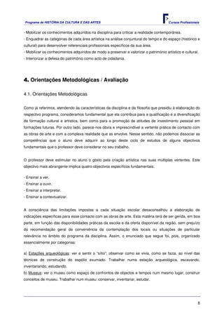Programa de HISTÓRIA DA CULTURA E DAS ARTES                                            Cursos Profissionais


- Mobilizar os conhecimentos adquiridos na disciplina para criticar a realidade contemporânea.
- Enquadrar as categorias de cada área artística na análise conjuntural do tempo e do espaço (histórico e
cultural) para desenvolver referenciais profissionais específicos da sua área.
- Mobilizar os conhecimentos adquiridos de modo a preservar e valorizar o património artístico e cultural.
- Interiorizar a defesa do património como acto de cidadania.




4. Orientações Metodológicas / Avaliação

4.1. Orientações Metodológicas


Como já referimos, atendendo às características da disciplina e da filosofia que presidiu à elaboração do
respectivo programa, consideramos fundamental que ela contribua para a qualificação e a diversificação
da formação cultural e artística, bem como para a promoção de atitudes de investimento pessoal em
formações futuras. Por outro lado, parece-nos óbvia e imprescindível a vertente prática de contacto com
as obras de arte e com a complexa realidade que as envolve. Nesse sentido, não podemos dissociar as
competências que o aluno deve adquirir ao longo deste ciclo de estudos de alguns objectivos
fundamentais que o professor deve considerar no seu trabalho.


O professor deve estimular no aluno o gosto pela criação artística nas suas múltiplas vertentes. Este
objectivo mais abrangente implica quatro objectivos específicos fundamentais:

- Ensinar a ver.
- Ensinar a ouvir.
- Ensinar a interpretar.
- Ensinar a contextualizar.


A consciência das limitações impostas a cada situação escolar desaconselhou a elaboração de
indicações específicas para esse contacto com as obras de arte. Esta matéria terá de ser gerida, em boa
parte, em função das disponibilidades práticas da escola e da oferta disponível da região, sem prejuízo
da recomendação geral da conveniência da contemplação dos locais ou situações de particular
relevância no âmbito do programa da disciplina. Assim, o enunciado que segue foi, pois, organizado
essencialmente por categorias:

a) Estações arqueológicas: ver e sentir o “sítio”; observar como se vivia, como se fazia, ao nível das
técnicas de construção do espólio exumado. Trabalhar numa estação arqueológica, escavando,
inventariando, estudando.
b) Museus: ver o museu como espaço de confrontos de objectos e tempos num mesmo lugar; construir
conceitos de museu. Trabalhar num museu: conservar, inventariar, estudar.




                                                                                                          8
 