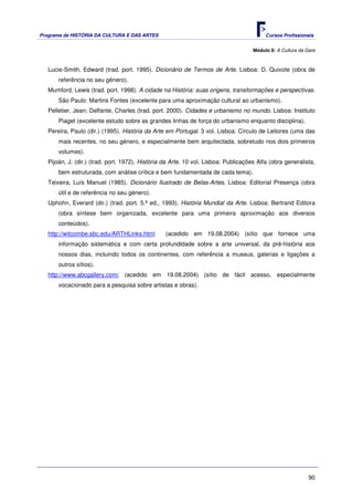 Programa de HISTÓRIA DA CULTURA E DAS ARTES                                               Cursos Profissionais


                                                                                     Módulo 8: A Cultura da Gare



   Lucie-Smith, Edward (trad. port. 1995). Dicionário de Termos de Arte. Lisboa: D. Quixote (obra de
       referência no seu género).
   Mumford, Lewis (trad. port. 1998). A cidade na História: suas origens, transformações e perspectivas.
       São Paulo: Martins Fontes (excelente para uma aproximação cultural ao urbanismo).
   Pelletier, Jean; Delfante, Charles (trad. port. 2000). Cidades e urbanismo no mundo. Lisboa: Instituto
       Piaget (excelente estudo sobre as grandes linhas de força do urbanismo enquanto disciplina).
   Pereira, Paulo (dir.) (1995). História da Arte em Portugal. 3 vol. Lisboa: Círculo de Leitores (uma das
       mais recentes, no seu género, e especialmente bem arquitectada, sobretudo nos dois primeiros
       volumes).
   Pijoán, J. (dir.) (trad. port. 1972). História da Arte. 10 vol. Lisboa: Publicações Alfa (obra generalista,
       bem estruturada, com análise crítica e bem fundamentada de cada tema).
   Teixeira, Luís Manuel (1985). Dicionário Ilustrado de Belas-Artes. Lisboa: Editorial Presença (obra
       útil e de referência no seu género).
   Uphohn, Everard (dir.) (trad. port. 5.ª ed., 1993). História Mundial da Arte. Lisboa: Bertrand Editora
       (obra síntese bem organizada, excelente para uma primeira aproximação aos diversos
       conteúdos).
   http://witcombe.sbc.edu/ARTHLinks.html         (acedido em 19.08.2004) (sítio que fornece uma
       informação sistemática e com certa profundidade sobre a arte universal, da pré-história aos
       nossos dias, incluindo todos os continentes, com referência a museus, galerias e ligações a
       outros sítios).
   http://www.abcgallery.com/ (acedido em 19.08.2004) (sítio de fácil acesso, especialmente
       vocacionado para a pesquisa sobre artistas e obras).




                                                                                                             90
 
