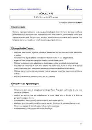 Programa de HISTÓRIA DA CULTURA E DAS ARTES                                            Cursos Profissionais


                                         MÓDULO AV9
                                  A Cultura do Cinema

                                                                        Duração de Referência: 21 horas

1 Apresentação

   O cinema é perspectivado como nova arte, possibilitada pelo desenvolvimento técnico e científico e
   geradora de novos espaços sociais, mas também como nova dimensão, construtora de sonhos e de
   arquétipos de bem-estar. Por outro lado, o cinema apresenta-se como arma de denúncia social, num
   tempo ironicamente marcado por um clímax de insegurança e violência.




2 Competências Visadas
   - Pesquisar, seleccionar e organizar informação diversificada de uma forma autónoma, responsável
     e criativa.
   - Compreender o objecto artístico como documento/testemunho do seu tempo histórico.
   - Evidenciar uma atitude crítica enquanto receptor de objectos de cultura.
   - Mobilizar os conhecimentos adquiridos na disciplina para criticar a realidade contemporânea.
   - Enquadrar as categorias de cada área artística na análise conjuntural do tempo e do espaço
     (histórico e cultural) para desenvolver referenciais profissionais específicos da sua área.
   - Mobilizar os conhecimentos adquiridos de modo a preservar e valorizar o património artístico e
     cultural.
   - Interiorizar a defesa do património como acto de cidadania.



3 Objectivos de Aprendizagem

   - Relacionar o bem-estar de situação construído por Paula Rego com a afirmação de uma nova
     atitude de quotidiano.
   - Analisar as relações que se estabeleceram a vários níveis entre a Europa e a América,
     perspectivadas pelo cinema.
   - Compreender o indivíduo como interventor social: da realidade à ficção.
   - Analisar o tempo contraditório dos horrores da guerra e da procura do bem-estar físico e social.
   - Reconhecer o papel do cientista e do artista como ícones sociais.
   - Compreender a(s) arte(s) como denúncia e provocação.




                                                                                                        91
 