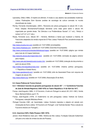 Programa de HISTÓRIA DA CULTURA E DAS ARTES                                           Cursos Profissionais


                                                                               Módulo 9: A Cultura do Cinema


   Lipovetsky, Gilles (1989). O império do efémero. A moda e o seu destino nas sociedades modernas.
       Lisboa: Publicações Dom Quixote (análise de sociologia da cultura centrada no mundo
       diversificado da moda).
   Pernes, Fernando (Coordenação). (2001). Panorama da cultura portuguesa no século XX. 3 vols.
       Porto: Edições Afrontamento/Fundação Serralves (uma visão geral sobre o século XX
       organizada por grande áreas: "As Ciências e as Problemáticas Sociais" (1.º vol.), "Arte(s) e
       Letras I e II" (2.º e 3.º vols.).
   Rosas, Fernando (s.d.). Século XX – Homens, Mulheres e factos que mudaram a história. 32
       Fascículos adaptados da versão original de El País. Lisboa: Público/El País (excelente ensaio de
       conjunto).
   http://www.encarta.msn.com (acedido em 15.07.2006) (enciclopédia).
   http://www.infoplease.com (acedido em 15.07.2006) (Columbia Encyclopedia).
   http://www.universia.pt/conteudos/bibliotecas/mapas (acedido em 15.07.2006) (página que remete
      para mais de mil mapas históricos).
   http://www.lib.utexas.edu/maps/index.html (acedido em 15.07.2006) (remissão da página anterior
      para mapas).
   http://www.yale.edu/lawweb/avalon/avalon.htm (acedido em 15.07.2006) (colecção de documentos a
      partir do século XVIII).
   http://maltez.info/respublica/index.html (acedido em 15.07.2006) (história política portuguesa,
      1.ª República e Estado Novo).
   http://www.apwideworld.com/ (acedido em 15.07.2006) (sítio da Associated Press com arquivos de
      imagens do século XX).
   http://www.25abril.org/ (acedido em 15.07.2006) (Associação 25 de Abril).


   6.3. Casos Práticos do Tronco Comum
   6.3.1.“Ultimatum futurista às gerações portuguesas do século XX” – 1.ª Conferência Futurista
       de José de Almada Negreiros (1893-1970) no Teatro República a 14 de Abril de 1917.
   França, José-Augusto (1985). 3. O Futurismo. A arte em Portugal no século XX (1911-1961). Venda
      Nova: Bertrand Editora, pp.51-75.
   França, José-Augusto (1979). O modernismo na arte portuguesa. Lisboa: Instituto da Cultura
      Portuguesa, colecção Biblioteca Breve.
   Portugal Futurista (1981, ed. facsimilada). Lisboa: Contexto (reproduz o objecto em estudo com
      introduções de Nuno Júdice, “O Futurismo em Portugal”, e de Teolinda Gersão “Para o estudo do
      Futurismo literário em Portugal”).


   6.3.2. Guernica (1937), Pablo Picasso (1881-1973).
   Janson, Horst Woldemar (trad. port. 1989). História da Arte. Lisboa, Fundação Calouste Gulbenkian
      (útil para uma visão de síntese da obra de Picasso).




                                                                                                         95
 